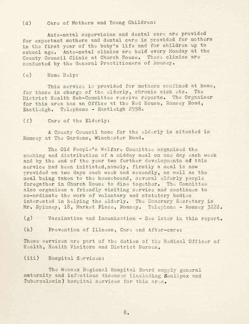 (d) Care of Mothers and Young Children: Ante-natal supervision and dental care are provided for expectant mothers and dental care is provided for mothers in the first year of the babyfs life and for children up to school age* Ante-natal clinics are held every Monday at the County Council Clinic at Church House* These clinics are conducted by the General Practitioners of Romsey. (e) Home Help: This service is provided for mothers confined at home, for those in charge of the elderly, chronic sick etc. The District Health Sub-Committee receive reports. The Organiser for this area has an Office at the Red House, Romsey Road, Eastleigh. Telephone - Eastleigh 2558. (f) Care of the Elderly: A County Council home for the elderly is situated in Romsey at The Gardens, Winchester Road. The Old People's Welfare Committee organised the cooking and distribution of a midday meal on one day each week and by the end of the year two further developments of this service had been initiated,namely, firstly a meal is now ■provided on two days each week and secondly, as well as the meal being taken to the housebound, several elderly people foregather in Church House to dine together. The Committee also organises a friendly visiting service and continues to co-ordinate the work of voluntary and statutory bodies interested in helping the elderly. The Honorary Secretary is Mr. Spinney, 18, Market Place, Romsey. Telephone - Romsey 3222. (g) Vaccination and Immunisation - See later in this report. (h) Prevention of Illness, Care and After-care: These services are part of the duties of the Medical Officer of Health, Health Visitors and District Nurses. (iii) Hospital Services: The Wessex Regional Hospital Board supply general maternity and infectious diseases (including Smallpox and Tuberculosis) hospital services for this area#