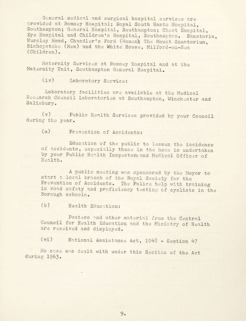 General medical and surgical hospital services are provided at Romsey Hospital; Royal South Hants Hospital, Southampton; General Hospital, Southampton; Chest Hospital, Eye Hospital and Children’s Hospital, Southampton* Sanatoria, Hursley Road, Chandler’s Ford (Women); The Mount Sanatorium, Bishopstoke (Men) and the White House, Milford-on-Sea (Children). Maternity Services at Romsey Hospital and at the Maternity Unit, Southampton General Hospital. (iv) Laboratory Service: Laboratory facilities are available at the Medical Ko search Council Labors.tories at Southampton, Winch ester and Salisbury. (v) Public Health Services provided by your Council during the year* (a) Prevention of Accidents: Education of the public to lessen the incidence of accidents, especially those in the home is undertaken by your Public Health Inspectors and Medical Officer of Health* A public meeting was sponsored by the Moyor to start a local branch of the Royal Society for the Prevention of Accidents* The Police help with training in road safety and proficiency testing of cyclists in the Borough schools. (b) Health Education: Posters and other material from the Central Council for Health Education and the Ministry of Health are received and displayed. (vi) National Assistance Act, 1948 - Section 4? no case was dealt with under this Section of the Act during 1963*