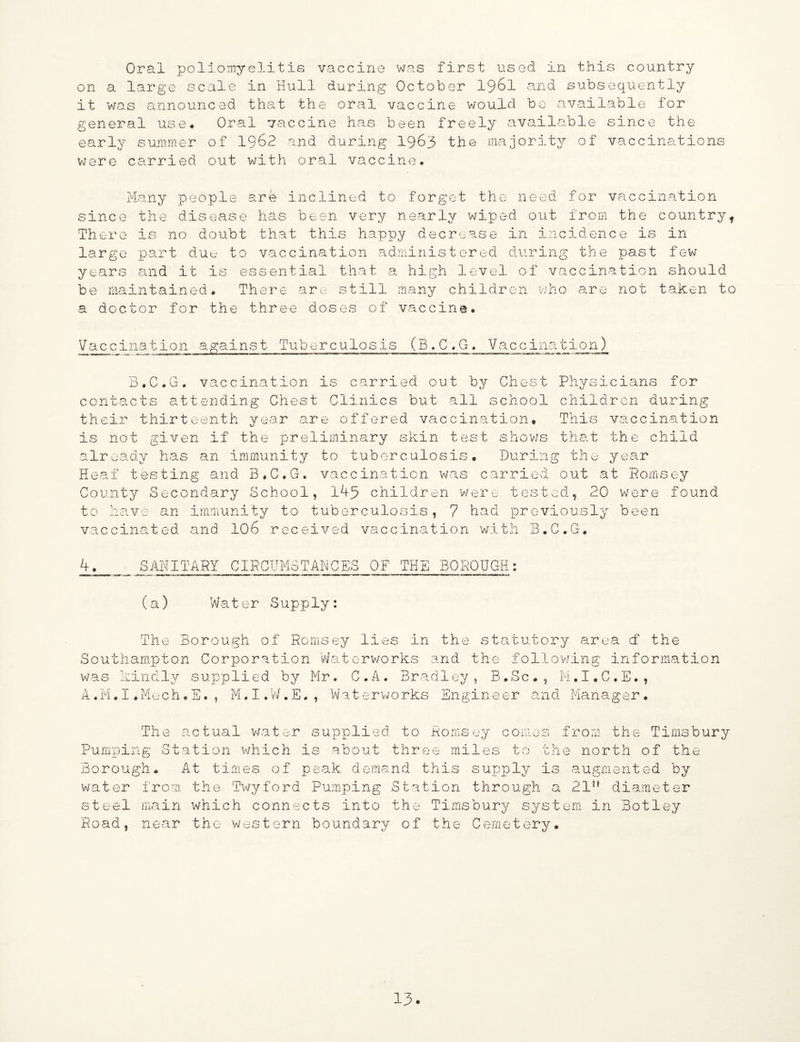 Oral poliomyelitis vaccine was first used in this country on a large scale in Hull during October 1961 and subsequently it was announced that the oral vaccine would be available for general use# Oral vaccine has been freely available since the early summer of 1962 and during 1963 the majority of vaccinations were carried out with oral vaccine. Many people a.r4 inclined to forget the need for vaccination since the disease has been very nearly wiped out from the country. There is no doubt that this happy decrease in incidence is in large part due to vaccination administered during the past few years and it is essential that a high level of vaccination should be maintained. There are still many children who are not taken to a doctor for the three doses of vaccine# Vaccination against Tuberculosis (B.C.G. Vaccination) B.C.G. vaccination is carried out by Chest Physicians for contacts attending Chest Clinics but all school children during their thirteenth year are offered vaccination. This vaccination is not given if the preliminary skin test shows that the child already has an immunity to tuberculosis. During the year Heaf testing and B.C.G, vaccination was carried out at Romsey County Secondary School, 145 children were tested, 20 were found to have an immunity to tuberculosis, 7 had previously been vaccinated, and 106 received vaccination with B.C.G# 4. SANITARY CIRCUMSTANCES OF THE BOROUGH: (a) Water Supply: The Borough of Romsey lies in the statutory area cf the Southampton Corporation Waterworks and the following information was kindly supplied by Mr. C.A. Bradley, B.Sc., M.I.C.E., A.M.I.Mech.E., M.I.W.E., Waterworks Engineer and Manager. The actual water supplied to Romsey comes from the Timsbury Pumping Station which is about three miles to the north of the Borough# At times of peak demand this supply is augmented by water from the Twyford Pumping Station through a 21H diameter steel main which connects into the Timsbury system in Botley Road, near the western boundary of the Cemetery.