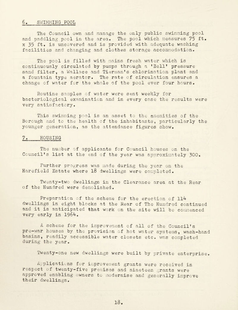 6._ SWIMMING POOL The Council own and manage the only public swimming pool and paddling pool in the area# The pool which measures 75 ft. x 35 ft. is uncovered and is provided with adequate washing facilities and changing and clothes storage accommodation. The pool is filled with mains fresh water which is continuously circulated by pumps through a ’Bell* pressure sand filter, a Wallace and Tierman’s chlorination plant and a fountain type aerator. The rate of circulation ensures a change of water for the whole of the pool ever four hours. Routine samples of water were sent weekly for bacteriological examination and in every case the results were very satisfactory. This swimming pool is an asset to the amenities of the Borough and to the health of the inhabitants, particularly the younger generation, as the attendance figures show. 7. HOUSING The number of applicants for Council houses on the Council’s list at the end of the year was approximately 3^0. Further progress was made during the year on the Harefield Estate where 18 dwellings were completed. Twenty-two dwellings in the Clearance area at the Rear of the Hundred were demolished. Preparation of the scheme for the erection of 114 dwellings in eight blocks at the Rear of The Hundred continued and it is anticipated that work on the site will be commenced very early in 1964. A scheme for the improvement of all of the Council’s pre-war houses by the provision of hot water systems, wash-hand basins, readily accessible water closets etc. was completed during the year. Twenty-one new dwellings were built by private enterprise. Applications for improvement grants were received in respect of twenty-five premises and nineteen grants were approved enabling owners to modernise and generally improve their dwellings.