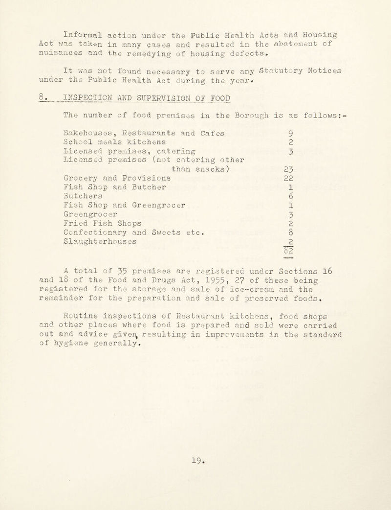 Informal action under the Public Health Acts and Housing Act was taken in many eases and resulted in the abatement of nuisances and the remedying of housing defects* It was not found necessary to serve any Statutory Notice; under the Public Health Act during the year* 8. INSPECTION AND SUPERVISION OF FOOD The number of food premises in the Borough is as follows: Bakehouses, Restaurants and Cafes School meals kitchens Licensed premises, catering Licensed premises (not catering other than snacks) Grocery and Provisions Fish Shop and Butcher Butchers Fish Shop and Greengrocer Greengrocer Fried Fish Shops Confectionary and Sweets etc. Siaughterhouses 9 2 “7 P 23 22 1 6 1 3 2 8 and total of 35 premises are of the Food and Drugs Act registered under Sections , 1955? 27 of these being registered for the storage and remainder for the preparation sale of ice-cream and the an d sale o f pres erv e d fo o ds* 16 Routine inspections of Restaurant kitchens, food and other places where food is prepared and sold were out and advice giver^ resulting in improvements in the of hygiene generally. shops carried standard