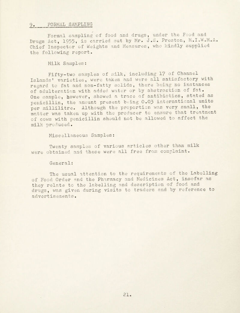 9. FORMAL SAMPLING Formal sampling of food and drugs, under the Food and Drugs Act, 1955, is carried out by Mr. J.S. Preston, M.I.W.M.A. Chief Inspector of Weights and Measures, who kindly supplied the following report. Milk Samples: Fifty-two samples of milk, including 1? of Channel Islands’ varieties, were taken and were all satisfactory with regard to fat and non-fatty solids, there being no instances of adulteration with added water or by abstraction of fat. One sample, howrever, showed a trace of antibiotics, stated as penicillin, the amount present being 0.03 international units per millilitre. Although the proportion was very small, the matter was taken up with the producer to ensure that treatment of cows with penicillin should not be allowed to affect the milk orodueed• Miscellaneous Samples: Twenty samples of were obtained and these various articles other than milk were all free from complaint. General: The usual attention to the requirements of Food Order and the Pharmacy and Medicines they relate to the labelling and description drugs, was given during visits to traders and of the Labelling Act, insofar as of food and by reference to advertis ements•