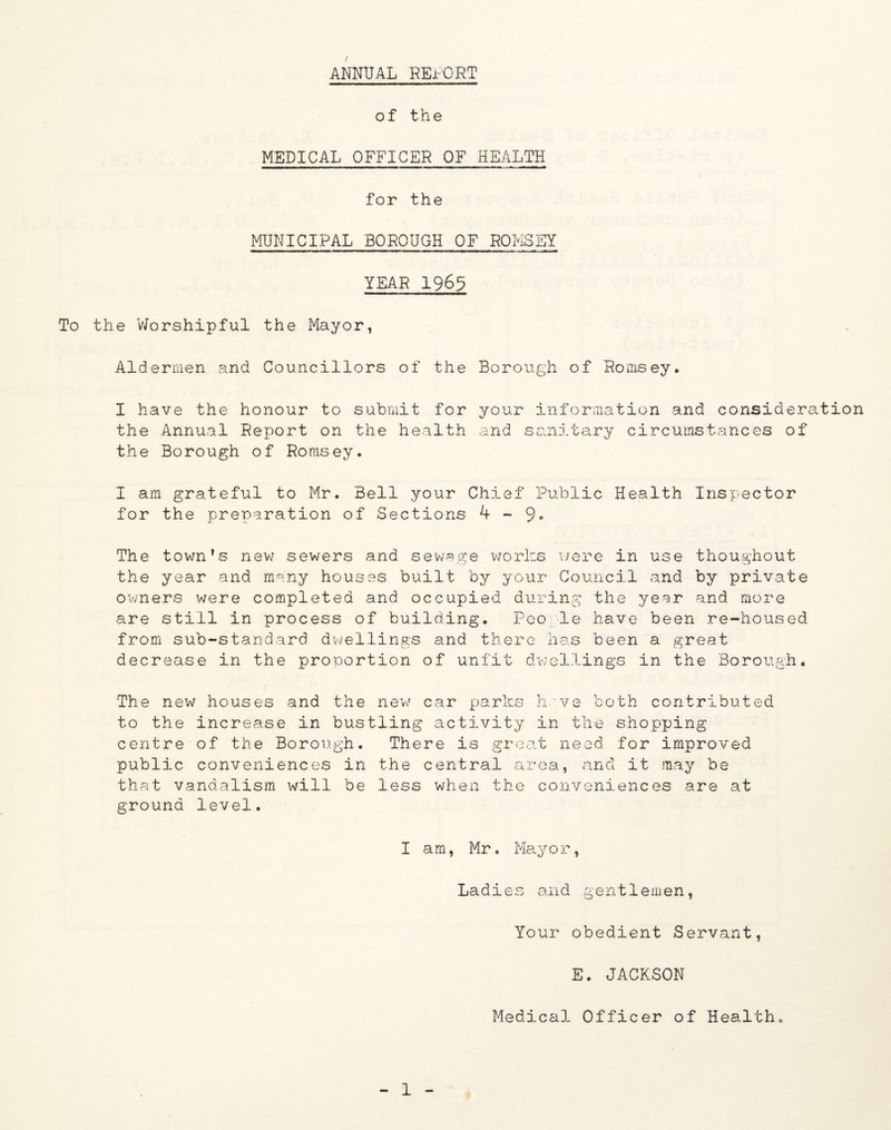 / ANNUAL REPORT of the MEDICAL OFFICER OF HEALTH for the MUNICIPAL BOROUGH OF ROMSEY YEAR 1965 To the Worshipful the Mayor, Aldermen and Councillors of the Borough of Romsey. I have the honour to submit for your information and consideration the Annual Report on the health and sanitary circumstances of the Borough of Romsey. I am grateful to Mr. Bell your Chief Public Health Inspector for the preparation of Sections 4-9° The town’s new sewers and sewage works were in use thoughout the year and many houses built by your Council and by private owners were completed and occupied during the year and more are still in process of building. People have been re-housed from sub-standard dwellings and there has been a great decrease in the proportion of unfit dwellings in the Borough. The new houses and the new car parks have both contributed to the increase in bustling activity in the shopping centre of the Borough. There is great need for improved public conveniences in the central area, and it may be that vandalism will be less when the conveniences are at ground level. I am, Mr. Mayor, Ladies and gentlemen, Your obedient Servant, E. JACKSON Medical Officer of Health.