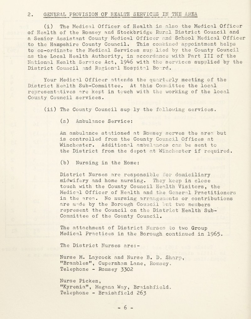 2. GENERAL PROVISION OF HEALTH SERVICES IN THE AREA (i) The Medical Officer of Health is also the Medical Officer of Health of the Romsey and Stockbridge Rural District Council and a Senior Assistant County Medical Officer and School Medical Officer to the Hampshire County Council. This combined appointment helps to co-ordinate the Medical Services sup lied by the County Council as the Local Health Authority, in accordance with Part III of the National Health Service Act, 1946 with the services supplied by the District Council and Regional Hospital Board. Your Medical Officer attends the quarterly meeting of the District Health Sub-Committee. At this Committee the local representatives are kept in touch with the ’working of the local County Council services. (ii) The County Council sup ly the following services. (a) Ambulance Service: An ambulance stationed at Romsey serves the area., but is controlled from the County Council Offices at Winchester. Additional ambulances can be sent to the District from the depot at Winchester if required. (b) Nursing in the Home: District Nurses are responsible for domiciliary midwifery and home nursing. They keep in close touch with the County Council Health Visitors, the Medical Officer of Health and the General Practitioners in the area. No nursing arrangements or contributions are made by the Borough Council but two members represent the Council on the District Health Sub- Committee of the County Council. Th e attachment of District Nurses to two Group Medical Practices in the Borough continued in 1965* The District Nurses are:- Nurse M. Laycock and Nurse B. D. Sharp, Brambles, Cupernham Lane, Romsey. Telephone - Romsey 3302 Nurse Picken, Kyrenia, Megana Way, Braishfield. Telephone - Braishfield 263