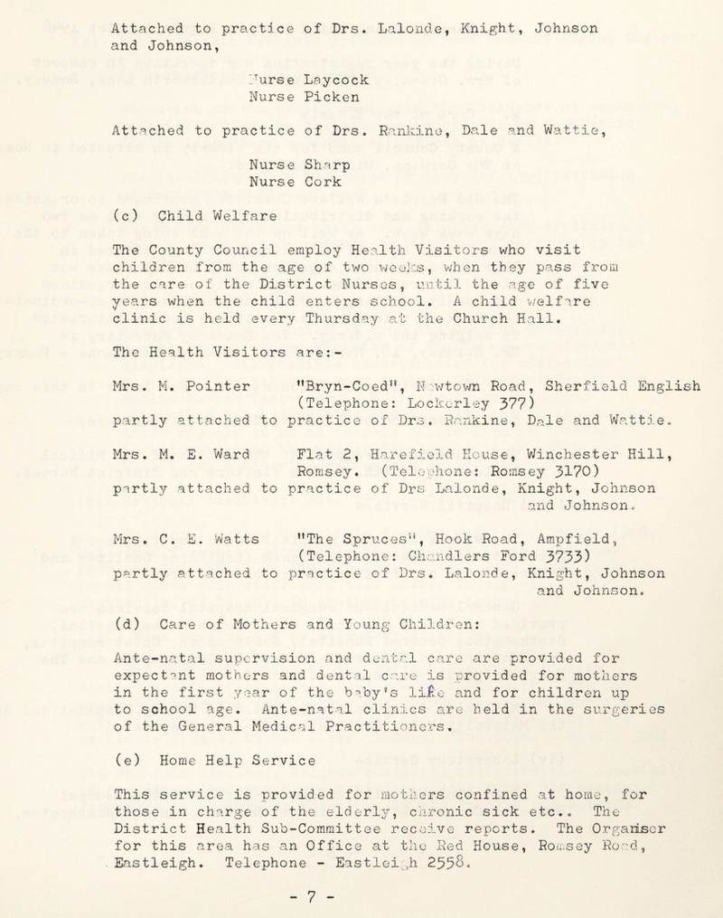 Attached to practice of Drs. Lalonde, Knight, Johnson and Johnson, durse Nurse Attached to practice Nurs e Nurse (c) Child Welfare Laycock Picken of Drs« Sharp Cork Rankine, Dale and Wat tie, The County Council employ Health Visitors who visit children from the age of two weeks, when they pass from the care of the District Nurses, until the age of five years when the child enters school. A child welfare clinic is held every Thursday at the Church Hall. The Health Visitors are: Mrs. M. Pointer partly attached to ”Bryn-CoedH, Newtown Road, Sherfield English (Telephone: Lockcrley 377) practice of Drs. Rankine, Dale and Wattie. Mrs. M. E. Ward Flat 2, Harefield House, Winchester Hill, Romsey. (Telephone: Romsey 3170) pertly attached to practice of Drs Lalonde, Knight, Johnson and Johnson. Mrs. C. E. Watts ’’The Spruces”, Hook Road, Ampfield, (Telephone: Chandlers Ford 3733) partly attached to practice of Drs. Lalonde, Knight, Johnson and Johnson. (d) Care of Mothers and Young Children: Ante-natal supervision and dental care are provided for expectant mothers and dental care is provided for mothers in the first year of the baby’s lifte and for children up to school age. Ante-natal clinics are held in the surgeries of the General Medical Practitioners. (e) Home Help Service This service is provided for mothers confined at home, for those in charge of the elderly, chronic sick etc.. The District Health Sub-Committee receive reports. The Organiser for this area has an Office at the Red House, Romsey Road, Eastleigh. Telephone - Eastleigh 2558.