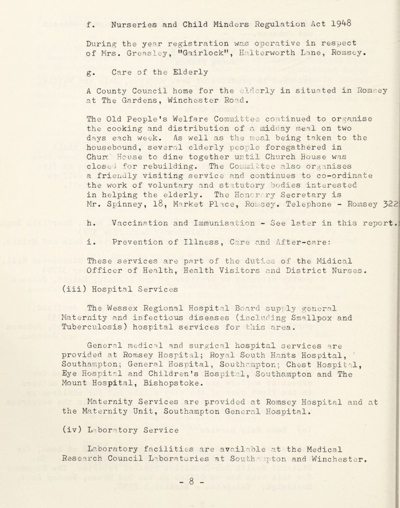 f. Nurseries and Child Minders Regulation Act 19^-8 During the year registration was operative in respect of Mrs. Greasley, ,,Gairlock,?, Halterworth Lane, Romsey. g. Care of the Elderly A County Council home for the elderly in situated in Romsey at The Gardens, Winchester Road, The Old People’s Welfare Committee continued to organise the cooking and distribution of a midday meal on two days each week. As well as the meal being taken to the housebound, several elderly people foregathered in Churn House to dine together until Church House was closed for rebuilding. The Committee also organises a friendly visiting service and continues to co-ordinate the work of voluntary and statutory bodies interested in helping the elderly. The Honorary Secretary is Mr. Spinney, 18, Market Place, Romsey# Telephone - Romsey 322: h. Vaccination and Immunisation - See later in this report.' i. Prevention of Illness, Care and After-care? These services are part of the duties of the Midical Officer of Health, Health Visitors and District Nurses. (iii) Hospital Services The Wessex Regional Hospital Board supply general Maternity and infectious diseases (including Smallpox and Tuberculosis) hospital services for this area. General medical and surgical hospital services are provided at Romsey Hospital; Royal South Hants Hospital, ' Southampton; General Hospital, Southampton; Chest Hospital, Eye Hospital and Children’s Hospital, Southampton and The Mount Hospital, Bishopstoke. Maternity Services are provided at Romsey Hospital and at the Maternity Unit, Southampton General Hospital. (iv) Laboratory Service Laboratory facilities are available at the Medical Research Council Laboratories at Southampton and Winchester.