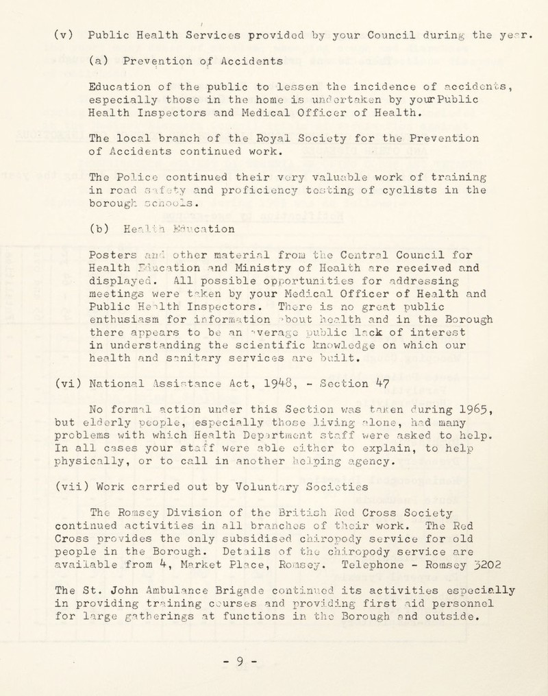 (a) Prevention of Accidents Education of the public to lessen the incidence of accidents, especially those in the home is undertaken by your Public Health Inspectors and Medical Officer of Health. The local branch of the Royal Society for the Prevention of Accidents continued work. The Police continued their very valuable work of training' in road safety and proficiency testing of cyclists in the bo ro ugh s c n o o Is . (b) Healxh Education Posters and other material from the Central Council for Health Education and Ministry of Health are received and displayed. All possible opportunities for addressing meetings were taken by your Medical Officer of Health and Public Health Inspectors. There is no great public enthusiasm for information >bout health and in the Borough there appears to be an average public lack of interest in understanding the scientific knowledge on which our health and sanitary services are built. (vi) National Assistance Act, 1948, - Section 47 No formal action under this Section was taken during 1965, but elderly people, especially those living alone, had many problems with which Health Department staff were asked to help. In all cases your staff were able either to explain, to help physically, or to call in another helping agency. (vii) Work carried out by Voluntary Societies The Romsey Division of the British Red Cross Society continued activities in all branches of their work. The Red Cross provides the only subsidised chiropody service for old people in the Borough. Details of the chiropody service are available from 4, Market Place, Romsey. Telephone - Romsey 3202 The St. John Ambulance Brigade continued its activities especially in providing training courses and providing first aid personnel for large gatherings at functions in the Borough and outside