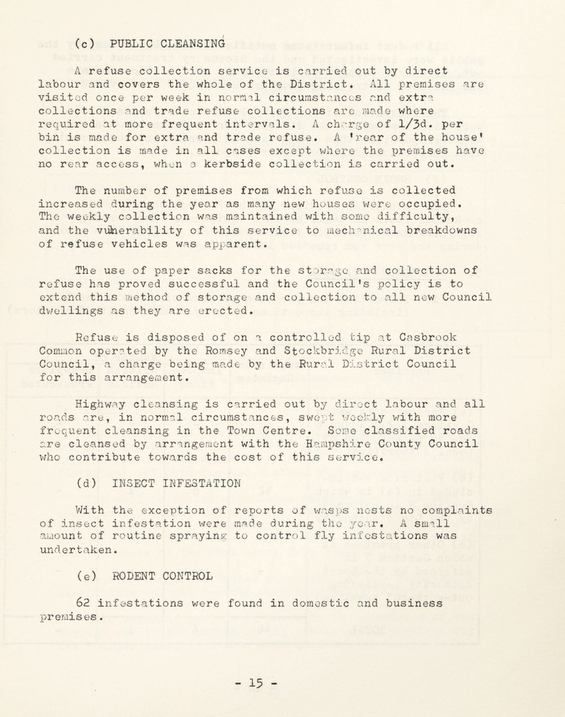 (c) PUBLIC CLEANSING A refuse collection service is carried out by direct labour and covers the whole of the District, All premises are visited once per week in normal circumstances and extra collections and trade refuse collections are made where required at more frequent intervals. A charge of l/3d. per bin is made for extra and trade refuse. A ’rear of the house’ collection is made in all cases except where the premises have no rear access, when a kerbside collection is carried out. The number of premises from which refuse is collected increased during the year as many new houses were occupied. The weekly collection was maintained with some difficulty, and the viifoerability of this service to mechanical breakdowns of refuse vehicles was apparent. The use of paper sacks for the storage and collection of refuse has proved successful and the Council’s policy is to extend this method of storage and collection to all new Council dwellings as they are erected. Refuse is disposed of on a controlled tip at Casbrook Common operated by the Romsey and Stockbridge Rural District Council, a charge being made by the Rural District Council for this arrangement. Highway cleansing is carried out by direct labour and all roads are, in normal circumstances, swept weekly with more frequent cleansing in the Town Centre. Some classified roads are cleansed by arrangement with the Hampshire County Council who contribute towards the cost of this service. (d) INSECT INFESTATION With the exception of reports of wasps nests no complaints of insect infestation were made during the year* A small amount of routine spraying to control fly infestations was undertaken. (e) RODENT CONTROL 62 infestations were found in domestic and business premises.