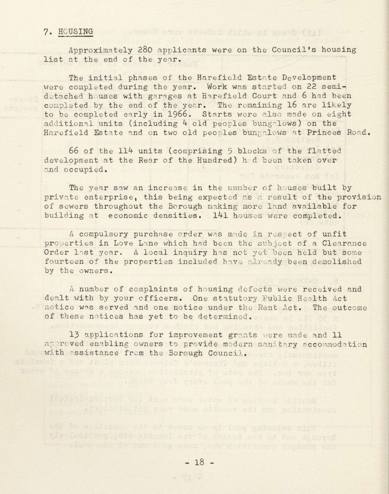 7. HOUSING Approximately 280 applicants were on the Council*s housing list at the end of the year. The initial phases of the Harefield Estate Development were completed during the year. Work was started on 22 semi¬ detached houses with garages at Harefield Court and 6 had been completed by the end of the year. The remaining 16 are likely to be completed early in 1966. Starts were also made on eight additional units (including 4 old peoples bungalows) on the Harefield Estate and on two old peoples bungalows at Princes Road. 66 of the 114 units (comprising 5 blocks of the flatted development at the Rear of the Hundred) h d been taken over and occupied. The year saw an increase in the number of houses built by private enterprise, this being expected as a result of the provision of sewers throughout the Borough making more land available for building at economic densities, l4l houses were completed. A compulsory purchase order was made in respect of unfit properties in Love Lane which had been the subject of a Clearance Order lost year. A local inquiry has not yet been held but some fourteen of the properties included have already been demolished by the owners. A number of complaints of housing defects were received and dealt with by your officers. One statutory Public Health Act notice was served and one notice under the Rent Act. The outcome of these notices has yet to be determined. 13 applications for approved enabling owners with assistance from the improvement grants v/ere made and 11 to provide modern sanitary accommodation Borough Council.