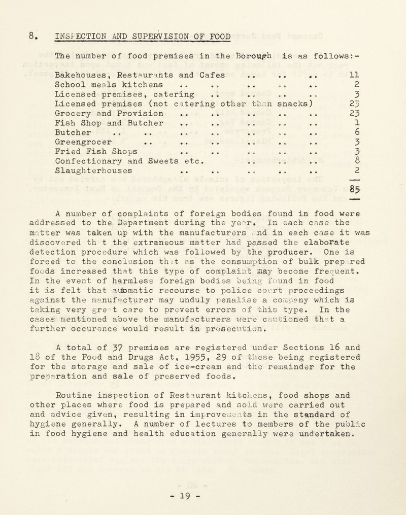 8. INSPECTION AND SUPERVISION OF FOOD The number of food premises in the Borouph is as follows:- Bakehouses, Restaurants and Cafes School meals kitchens Li censed premises, catering Licensed premises (not catering other Grocery and Provision Fish Shop and Butcher Butcher Greengrocer Fried Fish Shops Confectionary and Sweets etc. Slaughterhouses 9 than snacks o • O # 9 • o ) • » n 2 3 23 23 1 6 3 3 8 2 85 A number of complaints of foreign bodies found in food were addressed to the Department during the year. In each case the matter was taken up with the manufacturers end in each case it was discovered th t the extraneous matter had passed the elaborate detection procedure which was followed by the producer. One is forced to the conclusion that as the consumption of bulk prep .red foods increased that this type of complaint may become frequent. In the event of harmless foreign bodies being found in food it is felt that automatic recourse to police court proceedings against the manufacturer may unduly penalise a company which is taking very great care to prevent errors of this type. In the cases mentioned above the manufacturers were cautioned that a further occurence would result in prosecution. A total of 37 premises are registered under Sections 16 and 18 of the Food and Drugs Act, 1955? 29 of these being registered for the storage and sale of ice-cream and the remainder for the preparation and sale of preserved foods. Routine inspection of Restaurant kitchens, food shops and other places where food is prepared and sold were carried out and advice given, resulting in improvements in the standard of hygiene generally. A number of lectures to members of the public in food hygiene and health education generally were undertaken..