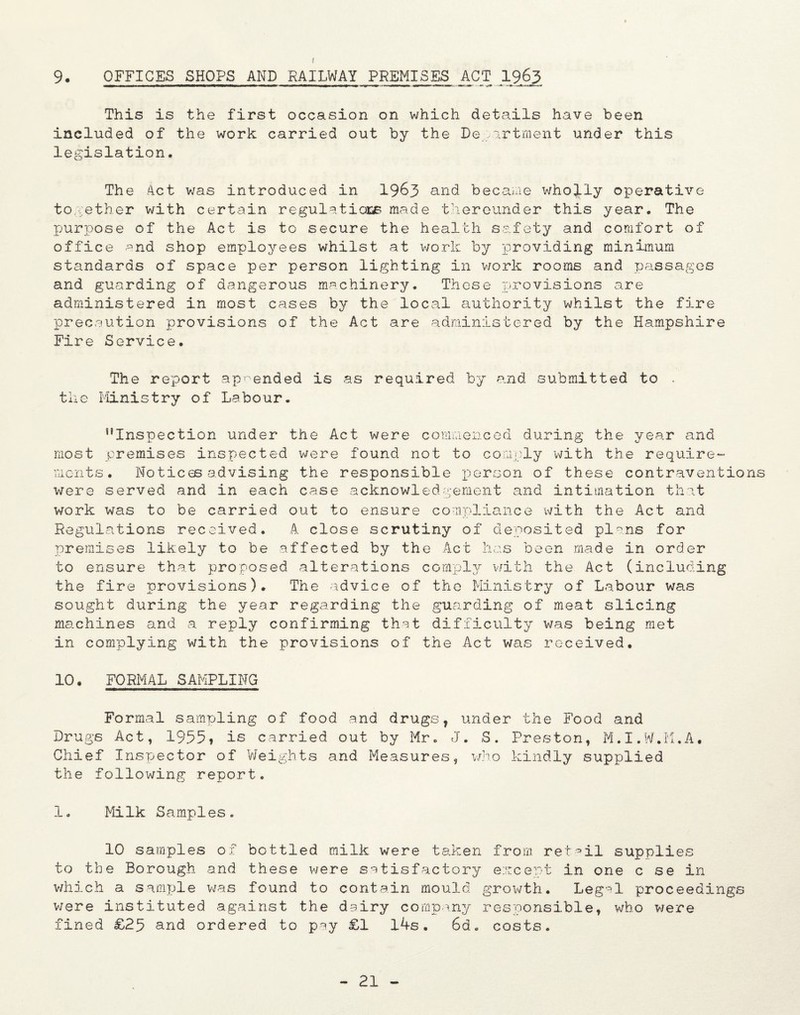 9 OFFICES SHOPS AND RAILWAY PREMISES ACT 1963 This is the first occasion on which details have been included of the work carried out by the Department under this legislation. The 4ct was introduced in 1963 an^ became wholly operative together with certain regulations made thereunder this year. The purpose of the Act is to secure the health safety and comfort of office and shop employees whilst at work by providing minimum stcindaras of space per person lighting in work rooms and passages and guarding of dangerous machinery. These provisions are administered in most cases by the local authority whilst the fire precaution provisions of the Act are administered by the Hampshire Fire Service. The report appended is as required by and submitted to . the Ministry of Labour. ‘’Inspection under the Act were commenced during the year and most premises inspected were found not to comply with the require¬ ments. Notices advising the responsible person of these contraventions were served and in each case acknowledgement and intimation that work was to be carried out to ensure compliance with the Act and Regulations received. A close scrutiny of deposited plans for premises likely to be affected by the Act has been made in order to ensure that proposed alterations comply with the Act (including the fire provisions). The advice of the Ministry of Labour was sought during the year regarding the guarding of meat slicing machines and a reply confirming that difficulty was being met in complying with the provisions of the Act was received. 10. FORMAL SAMPLING Formal sampling of food and drugs, under the Food and Drugs Act, 1955» is carried out by Mr. J. S. Preston, M.I.W.M.A. Chief Inspector of Weights and Measures, who kindly supplied the following report. 1. Milk Samples. 10 samples of bottled milk were taken from retail supplies to the Borough and these were satisfactory except in one c se in which a sample was found to contain mould growth. Legal proceedings were instituted against the dairy company responsible, who were fined £25 and ordered to pay £1 14s. 6d. costs.