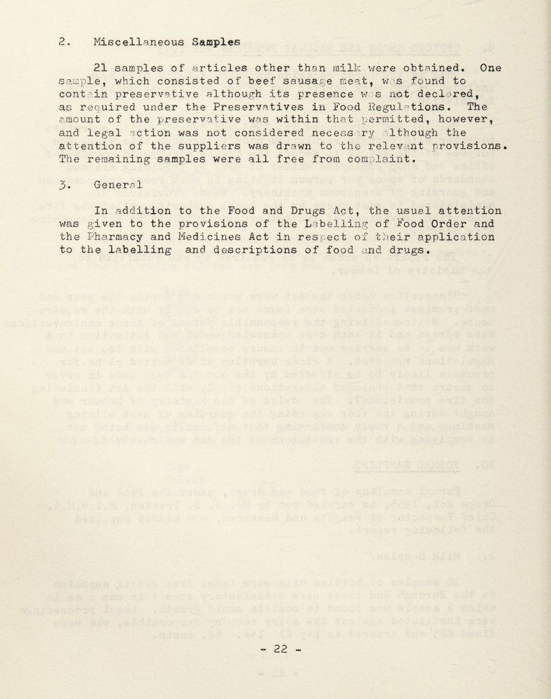 2o Miscellaneous Samples 21 samples of articles other than milk were obtained. One sample, which consisted of beef sausage meat, was found to contain preservative although its presence was not declared, as required under the Preservatives in Food Regulations. The amount of the preservative was within that permitted, however, and legal action was not considered necessary although the attention of the suppliers was drawn to the relevant provisions. The remaining samples were all free from complaint. 3. General In addition to the Food and Drugs Act, the usual attention was given to the provisions of the Labelling of Food Order and the Pharmacy and Medicines Act in respect of their application to the labelling and descriptions of food and drugs.