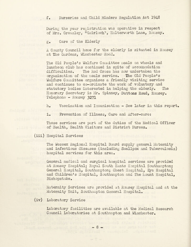 f . Nurseries and Child Flinders Regulation Act 194& During the year registration was operative in respect of Firs. Greasley, nGairloch'J, Halterworth Lane, Romsey. g* Care of the Elderly A County Council hone for the elderly is situated in Romsey at the Gardens, Winchester Road. The Old People1s Welfare Committee meals on wheels and luncheon club has continued in spite of accommodation difficulties. The Red Cross has now undertaken the organisation of the meals service. The Old People*s Welfare Committee organises a friendly visiting service and continues to co-ordinate the work of voluntary and statutory bodies interested in helping the elderly. The Honorary Secretary is Mr. Spinney, Duttons Road, Romsey. Telephone - Romsey 3271 h. Vaccination and Immunisation - See later in this report. i. Prevention of Illness, Care and After-cares These services are part of the duties of the Medical Officer of Health, Health Visitors and District Nurses. (iii) Hospital Services The Wessex Regional Hospital Board supply general Maternity and infectious diseases (including Smallpox and Tuberculosis) hospital services for this area. General medical and surgical hospital services are provided at Romsey Hospital; Royal South Hants Hospital Southampton; General Hospital, Southampton; Chest Hospital, Eye Hospital and Children’s Hospital, Southampton and The Mount Hospital, Bishopstoke. Maternity Services are provided at Romsey Hospital and at the Maternity Unit, Southampton General Hospital. (iv) Laboratory Service Laboratory facilities are available at the Medical Research Council Laboratories at Southampton and Winchester. — S