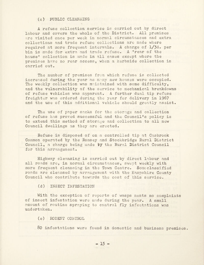 (c) PUBLIC CLEANSING A refuse collection service is carried out by direct labour and covers the whole of the District# All premises are visited once per week in normal circumstances and extra collections and trade refuse collections are made where required at more frequent intervals# A charge of l/3d. per bin is made for extra and trade refuse. A 1 rear of the house* collection is made in all cases except where the premises have no rear access, when a kerbside collection is carried out. The number of premises from which refuse is collected increased during the year as many new houses were occupied. The weekly collection was maintained with some difficulty, and the vulnerability of the service to mechanical breakdowns of refuse vehicles was apparent. A further dual tip refuse freighter was ordered during the year for delivery in 19&7 and the use of this additional vehicle should greatly assist. The use of paper sacks for the storage and collection of refuse has proved successful and the Councilfs policy is to extend this method of storage and collection to all new Council dwellings as they are erected. Refuse is disposed of on a controlled tip at Casbrook Common operated by the Romsey and Stockbridge Rural District Council, a charge being made by the Rural District Council for this arrangement. Highway cleansing is carried out by direct labour and all roads are, in normal circumstances, swept weekly with more frequent cleansing in the Town Centre. Some classified roads are cleansed by arrangement with the Hampshire County Council who contribute towards the cost of this service. (d) INSECT INFESTATION With the exception of reports of wasps nests no complaints of insect infestation were made during the year. A small amount of routine spraying to control fly infestations was undertaken. (e) RODENT CONTROL 8o infestations were found in domestic and business premises.