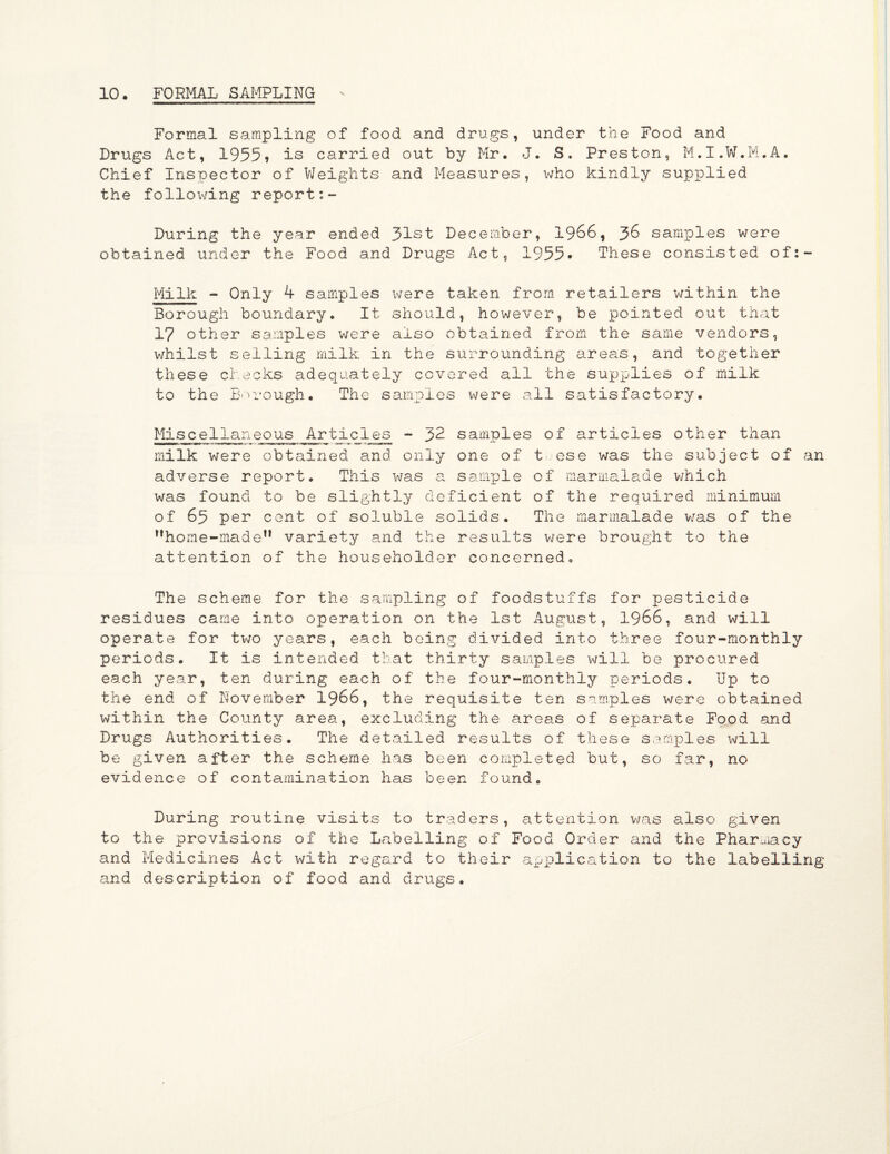 Formal sampling of food and drugs, under the Food and Drugs Act, 1955» is carried out by Mr. J. S. Preston, M.I.W.M.A. Chief Inspector of Weights and Measures, who kindly supplied the following report During the year ended 31st December, 1966, 36 samples were obtained under the Food and Drugs Act, 1955* These consisted of Milk - Only 4 samples were taken from retailers within the Borough boundary. It should, however, be pointed out that 17 other samples were also obtained from the same vendors, whilst selling milk in the surrounding areas, and together these checks adequately covered all the supplies of milk to the Borough. The samples were all satisfactory. Miscellaneous Articles - 32 samples of articles other than milk were obtained and only one of teese was the subject of an adverse report. This was a sample of marmalade which was found to be slightly deficient of the required minimum of 65 per cent of soluble solids. The marmalade was of the ?,home-maden variety and the results were brought to the attention of the householder concerned. The scheme for the sampling of foodstuffs for pesticide residues came into operation on the 1st August, 1966, and will operate for two years, each being divided into three four-monthly periods. It is intended that thirty samples will be procured each year, ten during each of the four-monthly periods. Up to the end of November 1966, the requisite ten samples were obtained within the County area, excluding the areas of separate Food and Drugs Authorities. The detailed results of these samples will be given after the scheme has been completed but, so far, no evidence of contamination has been found. During routine visits to traders, attention was also given to the previsions of the Labelling of Food Order and the Pharmacy and Medicines Act with regard to their application to the labelling and description of food and drugs.