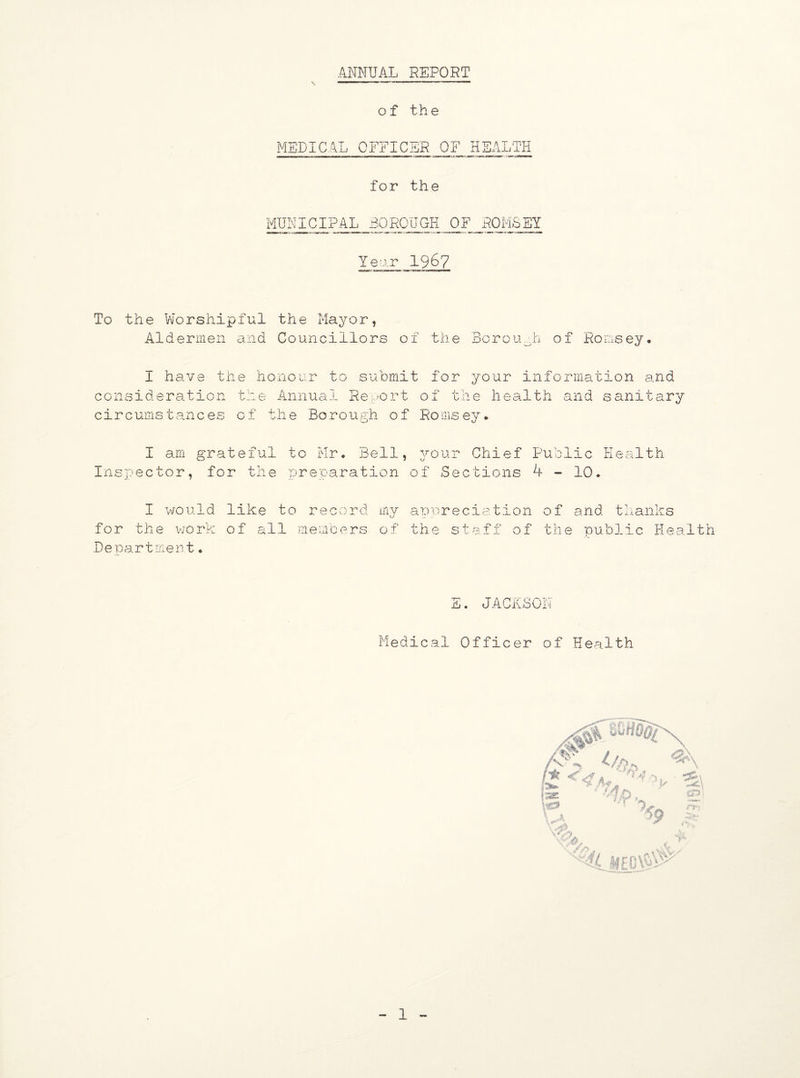 ANNUAL REPORT \ of the MEDICAL OFFICER OF HEALTH for the MUNICIPAL BOROUGH OF ROMSBY Yeor 1967 To the Worshipful the Mayor, Aldermen and Councillors of the Borough of Romsey. I have the honour to submit for your information and consideration the Annual Report of the health and sanitary circumstances of the Borough of Romsey. I am grateful to Mr. Bell, your Chief Public Health Inspector, for the preparation of Sections 4 - 10. I would like to record my U for the work of all members of Department. a p pr e cia tio n o f and t hanks the staff of the public Health E. JACKSON Medical Officer of Health