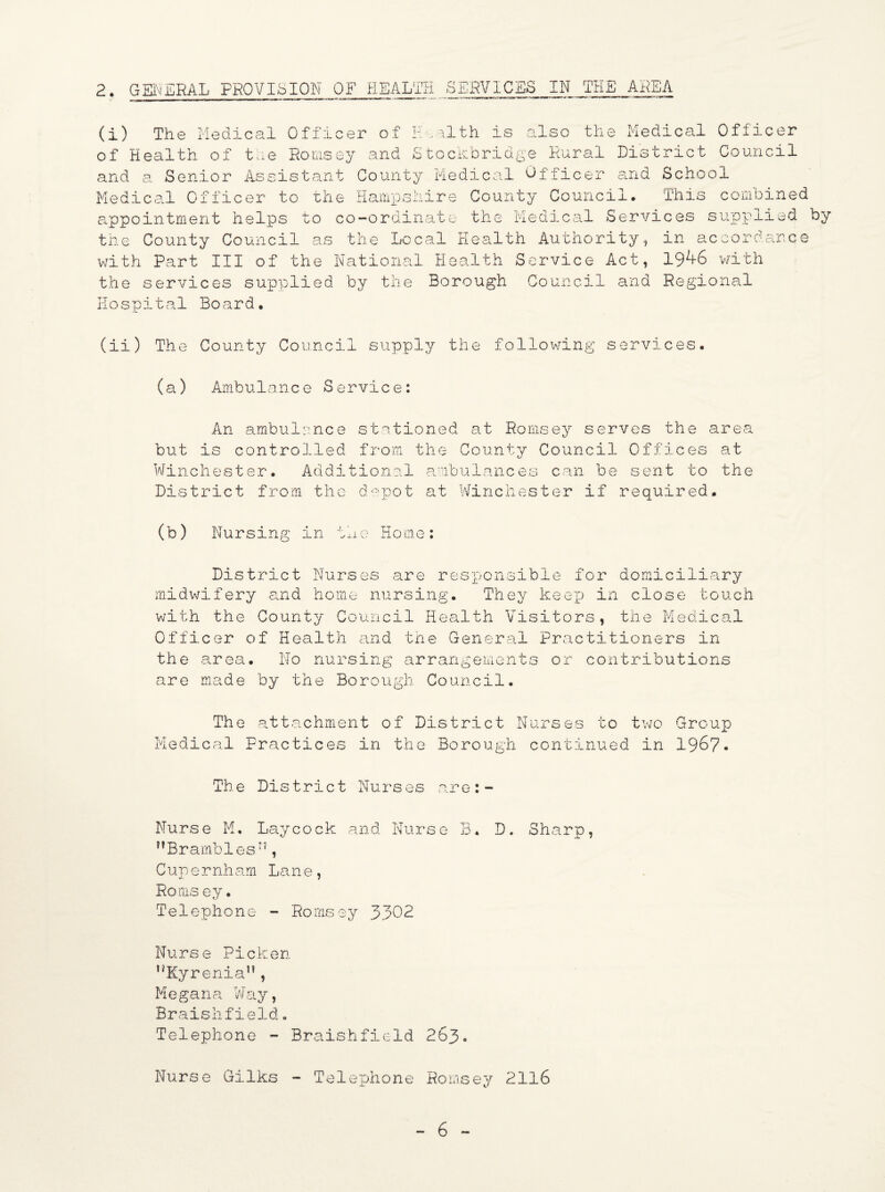 (i) The Medical Officer of Health is also the Medical Officer of Health of the Romsey and Stockbridge Rural District Council and a. Senior Assistant County Medical Officer and School Medical Officer to the Hampshire County Council. This combined appointment helps to co-ordinate the Medical Services supplied by the County Council as the Local Health Authority, in accordance with Part III of the National Health Service Act, 19^6 with the services supplied by the Borough Council and Regional Hospital Board. (ii) The County Council supply the following services. (a) Ambulance Service: An ambulance stationed at Romsey serves the area but is controlled from the County Council Offices at Winchester. Additional ambulances can be sent to the District from the depot at Winchester if required. (b) Nursing in the Home: District Nurses are responsible for domiciliary midwifery and home nursing. They keep in close touch with the County Council Health Visitors, the Medical Officer of Health and the General Practitioners in the area. No nursing arrangements or contributions are made by the Borough Council. The attachment of District Nurses to two Group Medical Practices in the Borough continued in 1967- The District Nurses are:- Nurse M. Laycock and Nurse B, D. Sharp, Brambles”, C up e r nh am La n e , Roms ey. Telephone - Romsey 3302 Nurse Picker Kyrenia, Megana Way, Braishfield. Telephone - Braishfield 263. Nurse Gilks - Telephone Romsey 2116