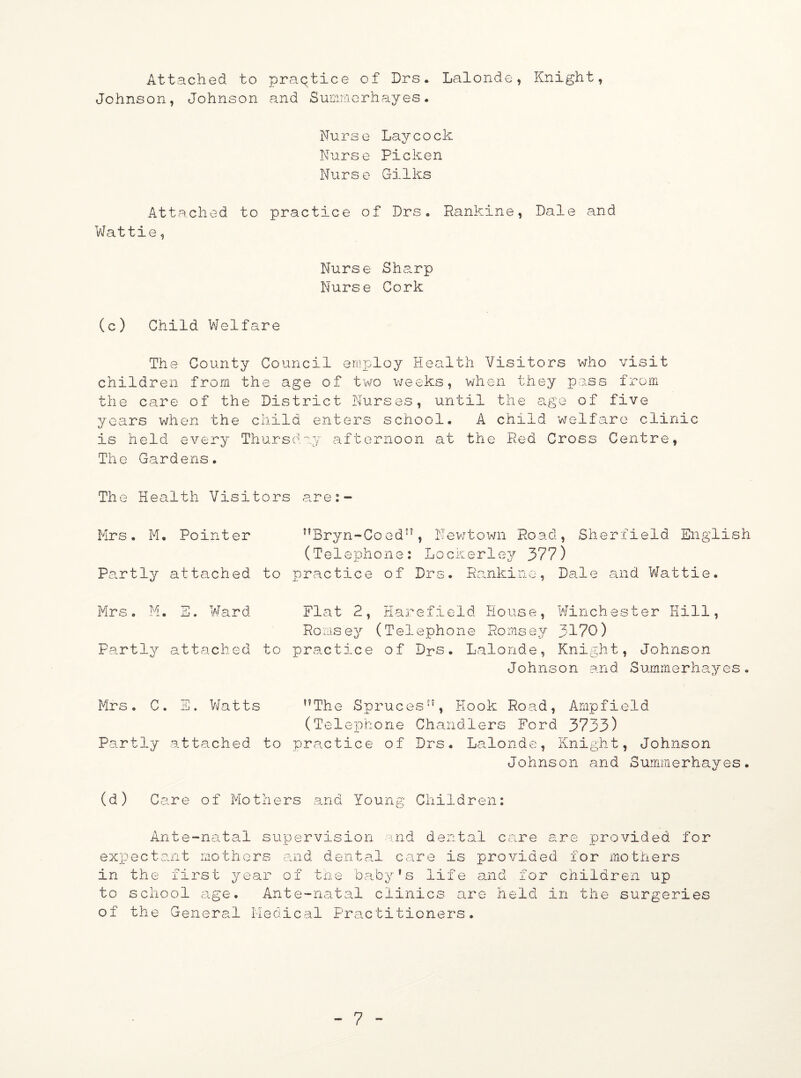 Attached to praQtice of Drs. Lalonde, Knight, Johnson, Johnson and Smamorhayes. Nurse Laycock Nurse Picken Nurse Gilks Attached to practice of Drs. Rankine, Dale and Wattie, Nurse Sharp Nurse Cork (c) Child Welfare The County Council employ Health Visitors who visit children from the age of two weeks, when they pass from the care of the District Nurses, until the age of five years when the child enters school. A child welfare clinic is held every Thursday afternoon at the Red Cross Centre, The Gardens. The Health Visitors are:- Mrs. M. Pointer Partly attached to Mrs. M. E. Ward Partly attached to nBryn-Co edJ?, Newtown Road, Sherfield English (Telephone: Lockerley 377) practice of Drs. Rankine, Dale and Wattie. Flat 2, Harefield House, Winchester Hill, Ronisey (Telephone Romsey 3170) practice of Drs. Lalonde, Knight, Johnson Johnson and Summe^hayes. Mrs. C. E. Watts ??The Spruces”, Hook Road, Ampfield (Telephone Chandlers Ford 3733) Partly attached to practice of Drs. Lalonde, Knight, Johnson Johnson and Summerhayes. (d) Care of Mothers and Young Children: Ante-natal supervision and dental care erne provided for expectant mothers and dental care is provided for mothers in the first year of the baby’s life and for children up to school age. Ante-natal clinics are held in the surgeries of the General Medical Practitioners.