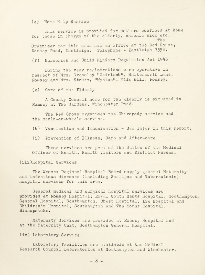 (e) Home Help Service This service is provided for mothers confined at home for those in charge of the elderly, chronic sick etc. The Organiser for this area has an office at the Red House, Romsey Road, Eastleigh. Telephone - Eastleigh 255&- (f) Nurseries and Child Minders Regulation Act 19^8 During the year registrations were operative in respect of Mrs. Groasley nGairloohn, Halterworth Lane, Romsey and Mrs. Stokes, nWynton,?, Mile Hill, Romsey. (g) Care of the Elderly A County Council home for the elderly is situated in Romsey at The Gardens, Winchester Road. The Red Cross organises the Chiropody service and the meals-on-wheels service. (h) Vaccination and Immunisation - See later in this report. (i) Prevention of Illness, Care and After-care These services are part of the duties of the Medical Officer of Health, Health Visitors and District Nurses. (iii) Hospital Services The Wessex Regional Hospital Board supply general Maternity and infectious diseases (including Smallpox and Tuberculosis) hospital services for this area. General medical and surgical hospital services are provided at Romsey Hospital; Royal South Hants Hospital, Southampton; General Hospital, Southampton, Chest Hospital, Eye Hospital and Children's Hospital, Southampton and The Mount Hospital, Bishopstoke. Maternity Services are provided at Romsey Hospital and at the Maternity Unit, Southampton General Hospital. (iv) Laboratory Service Laboratory facilities are available at the Medical Research Council Laboratories at Southampton and Winchester.