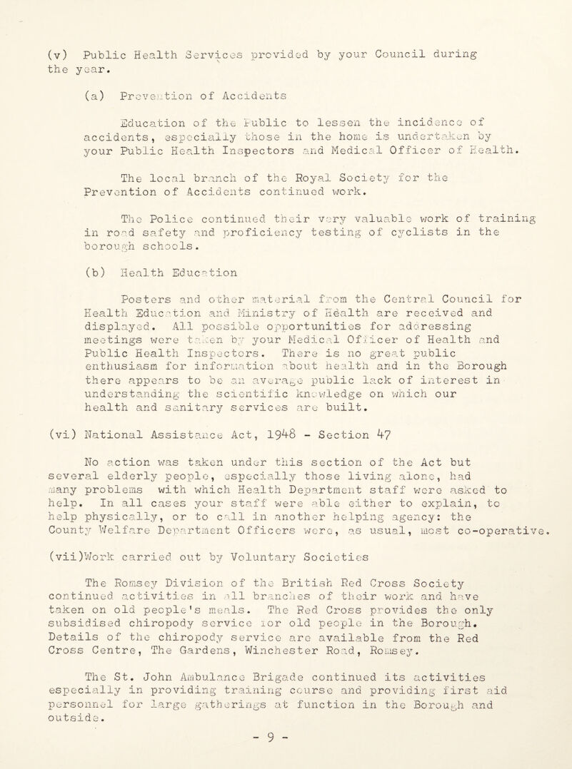 the year. (a) Prevention of Accidents Education of the Public to lessen the incidence of accidents, especially those in the home is undertaken by your Public Health Inspectors and Medical Officer of Health. The local branch of the RoyatL Society for the Prevention of Accidents continued work. The Police continued their very valuable work of training in road safety and proficiency testing of cyclists in the boro ugh schools. (b) Health Education Posters and other material from the Central Council for Health Education and Ministry of Health are received and displayed. All possible opportunities for addressing meetings were taken by your Medical Officer of Health and Public Health Inspectors. There is no great public enthusiasm for information about health and in the Borough there appears to be an average public lack of interest in understanding the scientific knowledge on which our health and sanitary services are built. (vi) National Assistance Act, 1948 - Section 47 No action was taken under this section of the Act but several elderly people, especially those living alone, had many problems with which Health Department staff were asked to help. In all cases your staff were able either to explain, to help physically, or to call in another helping agency: the County Welfare Department Officers were, as usual, most co-operative (vii)Work carried out by Voluntary Societies The Romsey Division of the British Red Cross Society continued activities in all branches of their work and have taken on old people’s meals. The Red Cross provides the only subsidised chiropody service lor old people in the Borough. Details of the chiropody service arc available from the Red Cross Centre, The Gardens, Winchester Road, Romsey. The St. John Ambulance Brigade continued its activities especially in providing training course and providing first aid personnel for large gatherings at function in the Borough and outside.