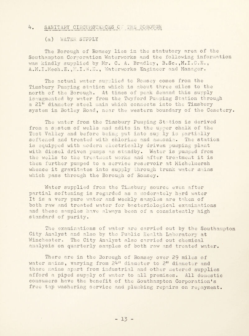 4. SANITARY CIRCUMSTANCES C / THE R 'GH (a) MATER SUPPLY The Borough of Romsey lies in the statutory area of the Southampton Corporation Waterworks and the following information was kindly supplied by Mr. C. A. Bradley, B.Sc.,M.I.C.E., A.M.I.Mech.E.,M.I.W.E., Waterworks Engineer and Manager. The actual water supplied to Romsey comes from the Timsburv Pumping station which is about three miles to the north of the Borough. At times of peak demand this supply isaugmented by water from the Twyford Pumping Station through a 21n diameter steel main which connects into the Timsbury system in Botley Road, near the western boundary of the Cemetery. The water from the Timsbury Pumping Station is derived from a system of wells and adits in the upper chalk of the Test Valley and before being put into sup ly is partially softened and treated with chlorine and ammonia. The station is equipped with modern electrically driven pumping plant with diesel driven pumps as standby. Water is pumped from the wells to the treatment works and after treatment it is then further pumped to a service reservoir at Michelmorsh whence it gravitates into supply through trunk water mains which pass through the Borough of Romsey. Water supplied from the Timsbury source even after partial softening is regarded as a moderately hard water It is a very pure water and weekly samples are taken of both raw and treated water for bacteriological examinations and these samples have always been of a consistently high standard of purity. The examinations of water are carried out by the Southampton City Analyst and also by tho Public Health Laboratory at Winchester. The City Analyst also carried out chemical analysis on quarterly samples of both raw and treated water. There water mains these mains are in the Borough of Romsey over 29 miles of , varying from 248J diameter to 2,f diameter and apart from industrial and other metered supplies afford a piped supply of water to all premises. All domestic consumers have the benefit of the Southampton Corporation’s free tap washering service and plumbing repairs on repayment.