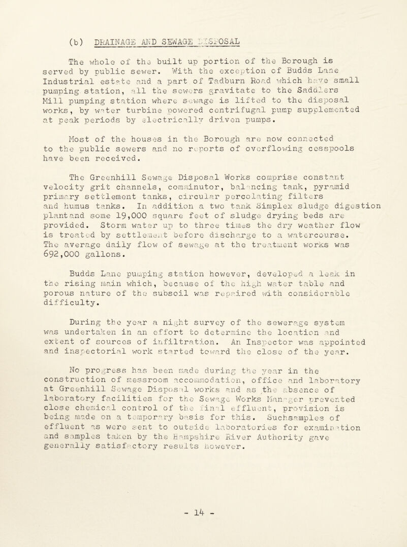 (b) DRAINAGE AND SEWAGE 1ISPOSAL The whole of the built up portion of the Borough is served by public sewer. With the exception of Budds Lane Indus trial estate and a part of Tadburn Road which have small pumping station, all the sewers gravitate to the Saddlers Mill pumping station where sewage is lifted to the disposal works, by wnter turbine powered centrifugal pump supplemented at peak periods by electrically driven pumps. Most of the houses in the Borough are now connected to the public sewers and no reports of overflowing cesspools have been received. The Greenhill Sewage Disposal Works comprise constant velocity grit channels, comminutor, balancing tank, pyramid primary settlement tanks, circular percolating filters and humus tanks. In addition a^ two tank Simplex sludge digestion plant and some 19,000 square feet of sludge drying beds are provided. Storm water up to three times the dry weather flow is treated by settlement before discharge to a watercourse. The average daily flow of sewage at the treatment works was 692,000 gallons. Budds Lane pumping station howev the rising main which, because of the porous nature of the subsoil was repa er, developed a leak in high water table and ired with considerable difficulty. During the year a night survey of the sewerage system was undertaken in an effort to determine the location and extent of sources of infiltration. An Inspector was appointed and inspectorial work started toward the close of the year. No progress has been made during the year in the construction of messroom accommodation, office and laboratory at Greenhill Sewage Disposal works and as the absence of laboratory facilities for the Sewage Works Manager prevented close chemical control of the final effluent, provision is being made on a temporary basis for this. Suchsamples of effluent as were sent to outside laboratories for examination and samples taken by the Hampshire River Authority gave generally satisfactory results however.