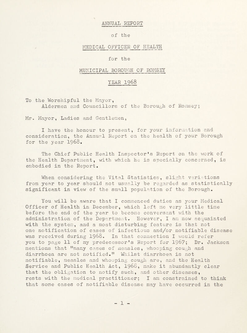ANNUAL REPORT of the MEDICAL 0iFFICER OF HEALTH for the MUNICIPAL BOROUGH OF ROMSEY YEAR 1968 To the Worshipful the Mayor, Aldermen and Councillors of the Borough of Hornsey; Mr. Mayor, Ladies and Gentlemen, I have the honour to present, for your information and consideration, the Annual Report on the health of your Borough for the year 1968. The Chief Public Health Inspector's Report on the work of the Health Department, with which he is specially concerned, is embodied in the Report. When considering the Vital Statistics, slight variations from year to year should not usually be regarded as statistically significant in view of the small population of the Borough. You will be aware that I commenced duties as your Medical Officer of Health in December, which left me very little time before the end of the year to become conversant with the administration of the Department. However, I am now acquainted with the system, and a most disturbing feature is that not one notification of cases of infectious and/or notifiable disease was received during 1968. In that connection I would refer you to page 11 of my predecessor’s Report for 196?; Dr. Jackson mentions that many cases of measles, whooping cough and diarrhoea are not notified. Whilst diarrhoea is not notifiable, measles and whooping cough are, and the Health Service and Public Health Act, 1968, make it abundantly clear that the obligation to notify such, and other diseases, rests with the medical practitioner; I am constrained to think that some cases of notifiable disease may have occurred in the