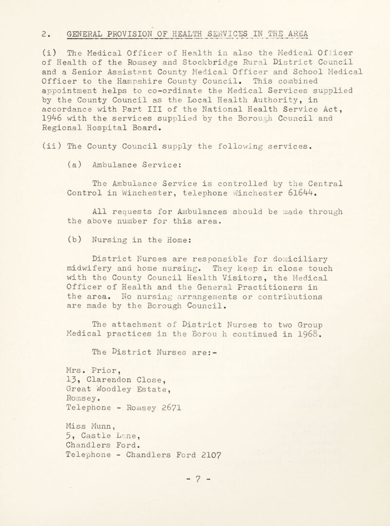 2. GENERAL PROVISION OF HEALTH SERVICES IN JTHE_ AREA. (i) The Medical Officer of Health in also the Medical Oflicer of Health of the Romsey and Stockbridge Rural District Council and a Senior Assistant County Medical Officer and School Medical Officer to the Hampshire County Council. This combined appointment helps to co-ordinate the Medical Services supplied by the County Council as the Local Health Authority, in accordance with Part III of the National Health Service Act, 19^-6 with the services supplied by the Borough Council and Regional Hospital Board. (ii) The County Council supply the following services. (a) Ambulance Service: The Ambulance Service is controlled by the Central Control in Winchester, telephone Winchester 61644. All requests for Ambulances should be made through the above number for this area. (b) Nursing in the Home: District Nurses are responsible for domiciliary midwifery and home nursing. They keep in close touch with the County Council Health Visitors, the Medical Officer of Health and the General Practitioners in the area. No nursing arrangements or contributions are made by the Borough Council. The attachment of District Nurses to two Group Medical practices in the Borou h continued in 1968. The District Nurses are:- Mrs. Prior, 13? Clarendon Close, Great Woodley Estate, Romsey. Telephone - Romsey 2671 Miss Munn, Castle Lane, Chandlers Ford. Telephone - Chandlers Ford 2107