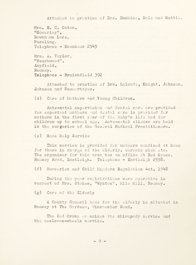 Attached to practice of Drs. Rankinef Dale and Wattio. Mrs. E. C. Caton, ”Somerley,?, Ro wnh ims Lane, Nursling. Telephone - Rownhams 259-3 Mrs. A. Taylor, ,?Beechwoodt;, Ampfield, Romsey. Telephone - Braishfield 392 Attached to practice of Drs. Lalonde, Knight, Johnson, Johnson and Sumoorhayes. (d) Care of Mothers and Young Children. Ante-natal supervision and dental care are provided for expectant mothers and dental care is provided for mothers in the first year of the baby's life and for children up to school age. Ante-natal clinics are held in the surgeries of the General Medical Practitioners. Home Help Service for The This service is provided for mothers those in charge of the elderly, chroni organiser for this area has an office confined at home c sick etc. at Red House, Ro msey Road, Eastleigh. (f) Nurs eries and Chi1d Telephone - Eastleigh 2338. Minders Regulation Act, 199-8 During the respect of Mrs. year re Stokes, gistrations were operative in f TW;y n t o n n , Mi 1 e Hill, Ro ms e y. (s) Care of the Elderly A County Council home for the elderly is situated in Romsey at The Cardens, Winchester Road. The Red Cross or anises the chiropody service and the meals-on-wheels service.