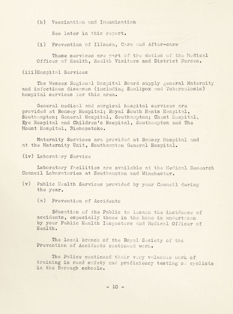 (h) Vaccination and Immunisation See later in this reioort. (i) Prevention of Illness, Care and After-care These services are part of the duties of the Medical Officer of Health, Health Visitors and District Nurses, (iii)Hospital Services The Wessex Regional Hospital Board supply and infectious diseases (including Smallpox and hospital services lor this area. general Maternity Tuberculosis) General medical and surgical hospital services are provided at Romsey Hospital; Royal South Hants Hospital, Southampton; General Hospital, Southampton; Ghost Hospital, Eye Hospital and Children’s Hospital, Southampton and The Mount Hospital, Bishopstoke. Maternity Services are provided at Romsey Hospital and at the Maternity Unit, Southampton General Hospital. (iv) Laboratory Service Laboratory facilities are available at the Medical Research Council Laboratories at Southampton and Winchester, (v) Public Health Services provided by your Council during the year. (a) Prevention of Accidents Education of the Public to lessen the incidence of accidents, especially those in the home is undertaken by your Public Health Inspectors and Medical Officer of Health, The local branch of the Royal Society of the Prevention of Accidents continued work# The Police continued their very valuable work of training in road safety and proficiency testing oi cyclists in the Borough schools.