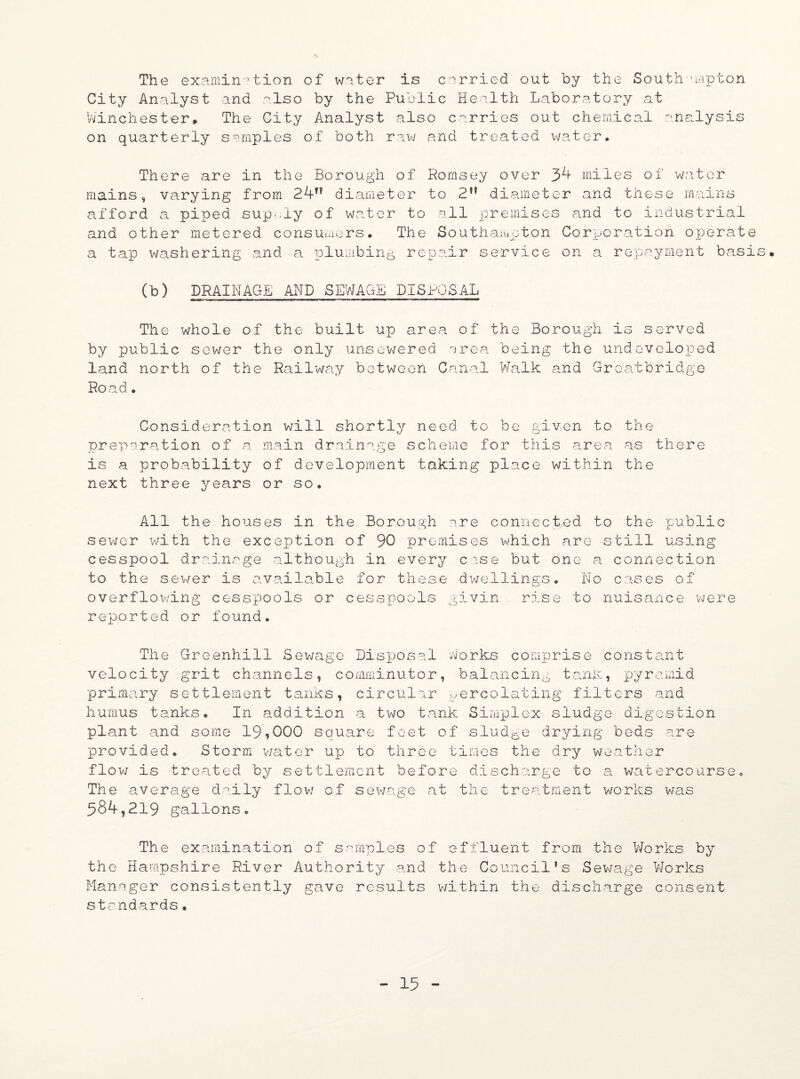 The examination of water is carried out by the Southampton City Analyst and also by the Public Health Laboratory at Winchester* The City Analyst also carries out chemical analysis on quarterly samples of both raw and treated water. There are in the Borough of Romsey over 34 miles of water mains, varying from 24T? diameter to 2,? diameter and these mains afford a piped sup-.ly of water to all premises and to industrial and other metered consumers. The Southampton Corporation operate a tap washering and a plumbing repair service on a repayment basis. (b) DRAINAGE AND SEWAGE DISPOSAL The whole of the built up area of the Borough is served by public sower the only unsewered area, being the undeveloped land north of the Railway between Canal Walk and Greatbridge Road. Consideration will shortly need to be given to preparation of a main drainage scheme for this area is a probability of development taking place within next three years or so. All the houses in the Borough are connected to the public sewer with the exception of 90 premises which are still using cesspool drainage although in every case but one a connection to the sewer is available for these dwellings. No cases of overflowing cesspools or cesspools givin rise to nuisance were reported or found. The Greenhill Sewage Disposal Works comprise constant velocity grit channels, comminutor, balancing trank, pyramid primary settlement tanks, circular percolating filters and humus tanks. In addition a two tank Simplex sludge digestion plant and some 19,000 square feet of sludge drying beds are provided. Storm water ujo to three times the dry weather flow is treated by settlement before discharge to a watercourse. The average daily flow of sewage at the treatment works was 584,219 gallons. The examination of samples of effluent from the Works by the Hampshire River Authority and the Council’s Sewage Works Manager consistently gave results within the discharge consent standards. the as there the