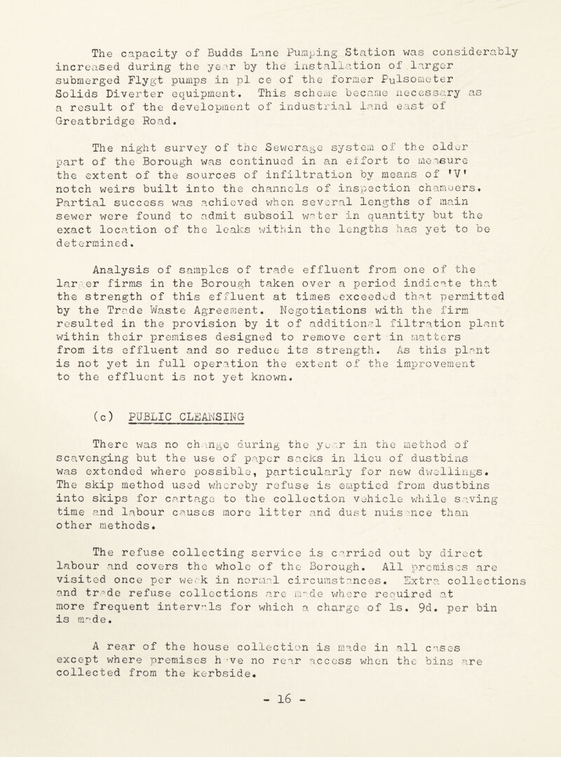The capacity of Budds Lane Pumping Station was considerably increased during the year by the installation of.larger submerged Flygt pumps in pi ce of the former Fulsometer Solids Diverter equipment. This scheme became necessary a result of the development of industrial land east of Greatbridge Road. as The night survey of the Sewerage system of the older part of the Borough was continued in an effort to measure the extent of the sources of infiltration by means of fVf notch weirs built into the channels of inspection chambers. Partial success was achieved when several lengths of main sewer were found to admit subsoil water in quantity but the exact location of the leaks within the lengths has yet to be determined. Analysis of samples of trade effluent from one of the larger firms in the Borough taken over a period indicate that the strength of this effluent at times exceeded that permitted by the Trade Waste Agreement. Negotiations with the firm resulted in the provision by it of additional filtration plant within their premises designed to remove cert in matters from its effluent and so reduce its strength. As this plant is not yet in full operation the extent of the improvement to the effluent is not yet known. (c) PUBLIC CLEANSING There was no change during the year in the method of scavenging but the use of paper sacks in lieu of dustbins was extended where possible, particularly for new dwellings. The skip method used whereby refuse is emptied from dustbins into skips for cartage to the collection vehicle while saving time and labour causes more litter and dust nuisance than other methods. The refuse collecting service is carried out by direct labour and covers the whole of the Borough. All premises are visited once per week in normal circumstances. Extra collections and trade refuse collections are made where required at more frequent intervals for which a charge of Is. 9d. per bin is made. A rear of the house collection is made in except where premises h ve no rear access when collected from the kerbside. all cases the bins are