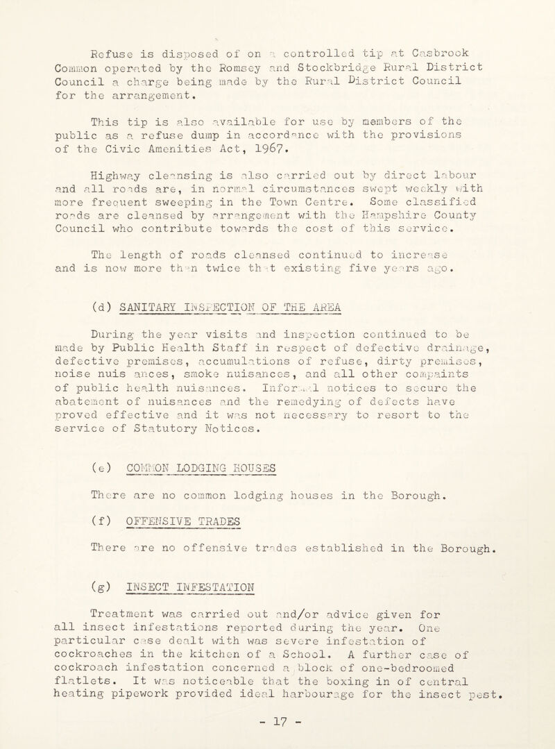 Refuse is disposed of on a controlled tip at Casbrook Common operated by the Romsey and Stockbridge Rural District Council a charge being made by the Rural District Council for the arrangement. This tip is also available for use by members of the public as a refuse dump in accordance with the provisions of the Civic Amenities Act, 19&7* Highway cleansing is also carried out and all roads are, in normal circumstances more frequent sweeping in the Town Centre* ro.^ds are cleansed by arrangement with the Council who contribute towards the cost of by direct labour s w e p t we ekly wi th Some classified Hampshire County this service* The length of roads cleansed continued to increase and is now more thsn twice that existing five years ago. (d) SANITARY INSPECTION OF THE AREA During the year visits and inspection continued to be made by Public Health Staff in respect of defective drainage, defective premises, accumulations of refuse, dirty premises, noise nuis ances, smoke nuisances, and all other cornpaints of public health nuisances. Informal notices to secure the abatement of nuisances and the remedying of defects have proved effective and it was not necessary to resort to the service of Statutory Notices. (e) COMMON LODGING HOUSES There are no common lodging houses in the Borough. (f) OFFENSIVE TRADES There are no offensive trades established in the Borough. (g) INSECT INFESTATION Treatment was carried out and/or advice given for all insect infestations reported during the year. One particular case dealt with was severe infestation of cockroaches in the kitchen of a School* A further case of cockroach infestation concerned a,block of one-bedroomed flatlets. It was noticeable that the boxing in of central heating pipework provided ideal harbourage for the insect pest.