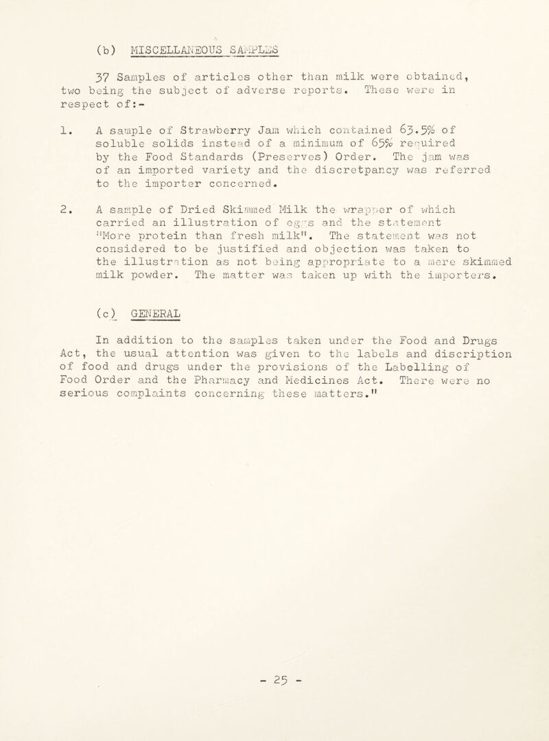 (b) MISCELLANEOUS SAMPLES 37 Samples of articles other than milk were obtained, two being the subject of adverse reports. These were in respect of 1. A sample of Strawberry Jam which contained 63.5% of soluble solids instead of a minimum of 63% required by the Food Standards (Preserves) Order. The jam was of an imported variety and the discretpancy was referred to the importer concerned. 2. A sample of Dried Skimmed Milk the wrapper of which carried an illustration of eggs and the statement ”More protein than fresh milk”. The statement was not considered to be justified and objection was taken to the illustration as not being appropriate to a mere skimmed milk powder. The matter was taken up with the importers. (c)_ GENERAL In addition to the samples taken under the Food and Drugs Act, the usual attention was given to the labels and discription of food and drugs under the provisions of the Labelling of Food Order and the Pharmacy and Medicines Act. There were no serious complaints concerning these matters*” - 23