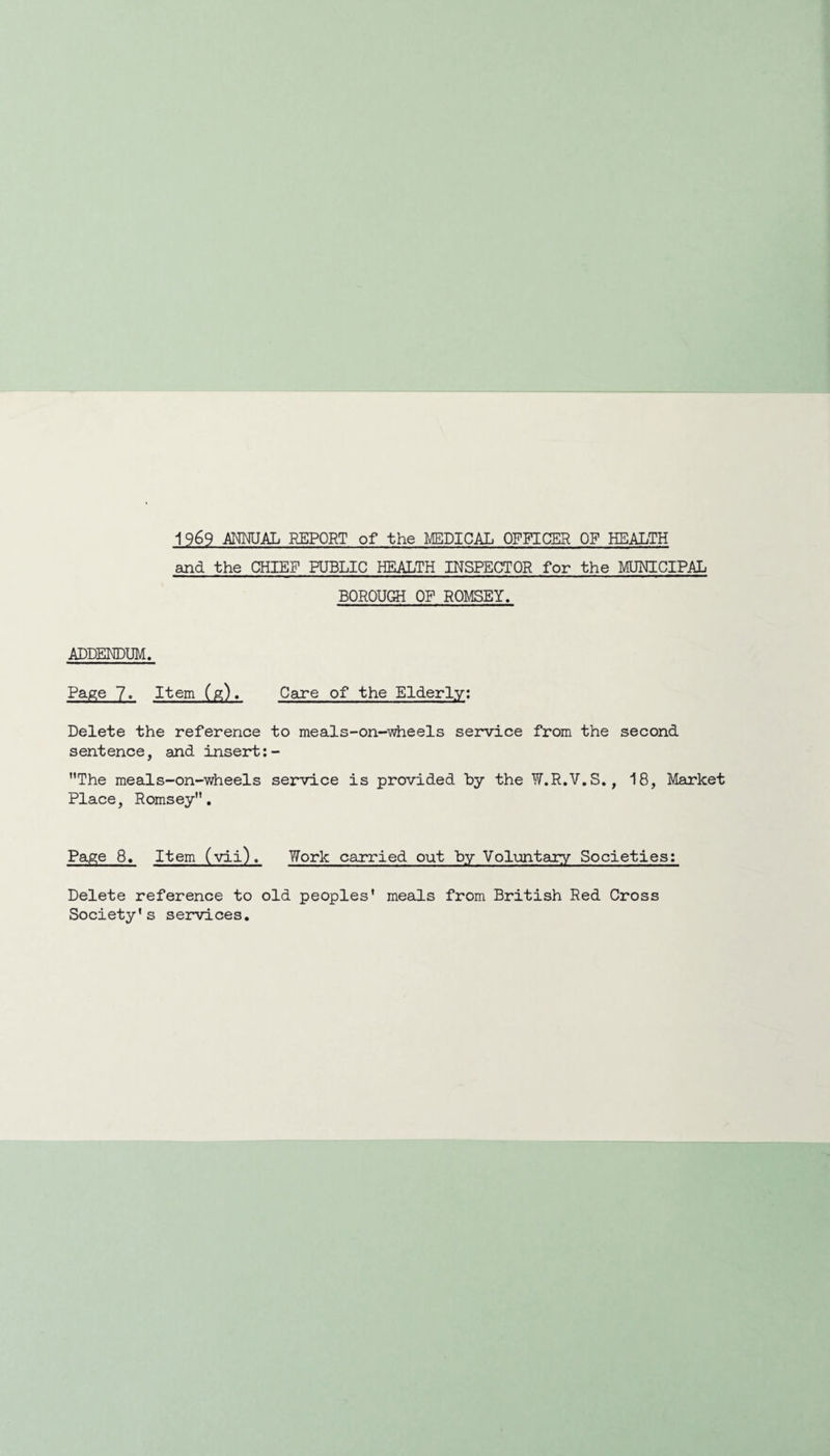 1969 ANMJAL REPORT of the MEDICAL OFFICMl OF HEALTH and the CHIEF PUBLIC HEALTH INSPECTOR for the MUNICIPAL BOROUGH OP ROMSEY. ADDENDUM. Page 7. Item (g). Care of the Elderly; Delete the reference to meads-on-iwheels service from the sentence, and insert: - The meals-on-wheels service is provided by the W.R.V.S. Place, Romsey, second 18, Market Page 8. Item (vii). Work carried out by Voluntary Societies: Delete reference to old peoples* meals from British Red Cross Society’s services.