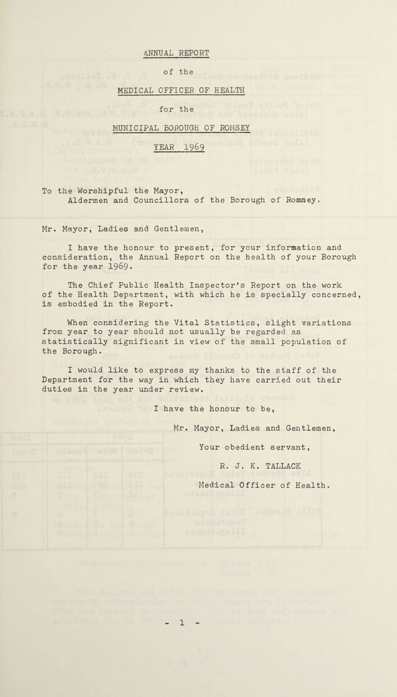 4NNUAL REPORT of the MEDICAL OFFICER OF HEALTH for the MUNICIPAL BOROUGH OF ROMSEY YEAR 1969 To the Worshipful the Mayor, Aldermen and Councillors of the Borough of Romsey.. Mr. Mayor, Ladies and Gentlemen, I have the honour to present, for your information and consideration, the Annual Report on the health of your Borough for the year 1969* The Chief Public Health Inspector's Report on the work of the Health Department, with which he is specially concerned, is embodied in the Report. When considering the Vital Statistics, slight variations from year to year should not usually be regarded as statistically significant in view of the small population of the Borough. I would like to express my thanks to the staff of the Department for the way in which they have carrr.ed out their duties in the year under review. I have the honour to be, Mr. Mayor, Ladies and Gentlemen, Your obedient servant, R. J. K. TALLACK Medical Officer of Health.