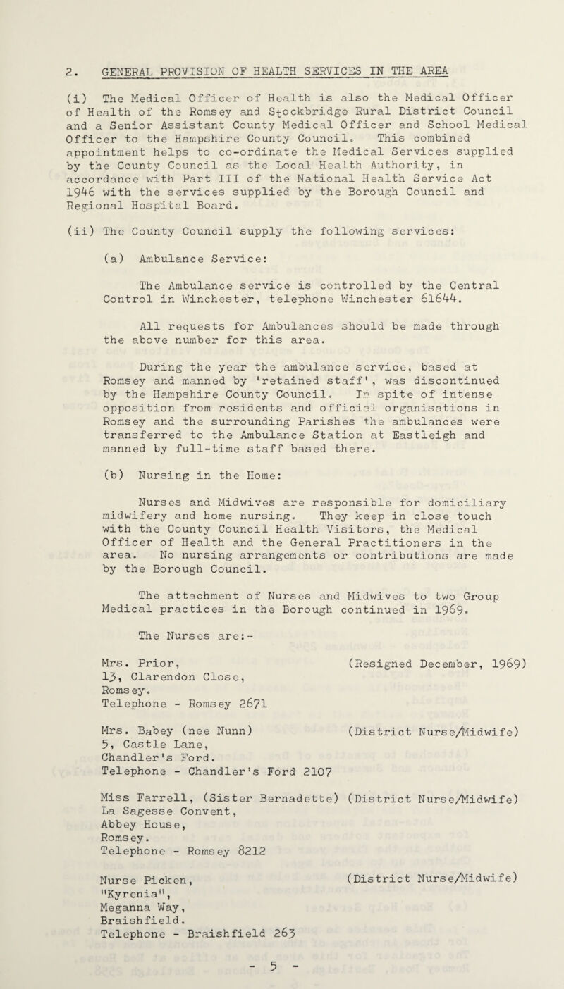 2. GENERAL PROVISION OF HEALTH SERVICES IN THE AREA (i) The Medical Officer of Health is also the Medical Officer of Health of the Romsey and Stockbridge Rural District Council and a Senior Assistant County Medical Officer and School Medical Officer to the Hampshire County Councilo This combined appointment helps to co-ordinate the Medical Services supplied by the County Council as the Local Health Authority, in accordance with Part III of the National Health Service Act 19^6 with the services supplied by the Borough Council and Regional Hospital Board. (ii) The County Council supply the following services: (a) Ambulance Service: The Ambulance service is controlled by the Central Control in Winchester, telephone Winchester 6l6A4. All requests for Ambulances should be made through the above number for this area. During the year the ambulance service, based at Romsey and manned by ’retained staff, was discontinued by the Hampshire County Council. Jr. spite of intense opposition from residents and official organisations in Romsey and the surrounding Parishes the ambulances were transferred to the Ambulance Station at Eastleigh and manned by full-time staff based there. (b) Nursing in the Home: Nurses and Midwives are responsible for domiciliary midwifery and home nursing. They keep in close touch with the County Council Health Visitors, the Medical Officer of Health and the General Practitioners in the area. No nursing arrangements or contributions are made by the Borough Council. The attachment of Nurses and Midwives to two Group Medical practices in the Borough continued in 1969» The Nurses are:- Mrs. Prior, (Resigned December, I969) 131 Clarendon Close, Romsey. Telephone - Romsey 26?! Mrs. Babey (nee Nunn) (District Nurse/l'^idwife) 3, Castle Lane, Chandler's Ford. Telephone - Chandler's Ford 2107 Miss Farrell, (Sister Bernadette) (District Nurse/Midwife) La Sagesse Convent, Abbey House, Roms ey. Telephone - Romsey 8212 Nurse Picken, (District Nurse/Midwife) Kyrenia”, Meganna V/ay, Braishfield. Telephone - Braishfield 263
