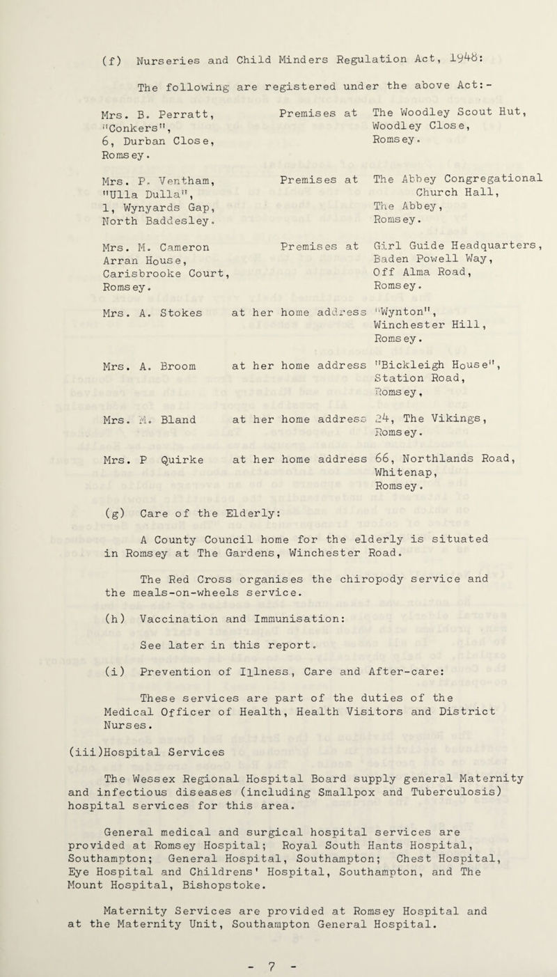 (f) Nurseries and Child Minders Regulation Act, The following are registered under the above Act:- Mrs. B. Perratt, ’’’Conkers, 6, Durban Close, Roms ey. Premises at The Woodley Scout Hut, Woodley Close, Roms ey. Mrs. P. Ventham, Ulla Dulla, 1, Wynyards Gap, North Baddesley. Premises at The Abbey Congregational Church Hall, The Abbey, Roms ey. Mrs. Mo Cameron Arran House, Carisbrooke Court, Roms ey. Premises at Girl Guide Headquarters, Baden Powell V/ay, Off Alma Road, Romsey. Mrs. A. Stokes at her home address Wynton, V\finchester Hill, Roms ey. Mrs. A, Broom at her home address Bickleigh House, Station Road, Roms ey, Mrs. Mo Bland at her home address 2h, The Vikings, Roms ey. Mrs. P Quirke at her home address 66, Northlands Road, Whitenap, Roms ey. (g) Care of the Elderly: A County Council home for the elderly is situated in Romsey at The Gardens, Winchester Road. The Red Cross organises the chiropody service and the meals-on-wheels service. (h) Vaccination and Immunisation: See later in this report. (i) Prevention of Illness, Care and After-care: These services are part of the duties of the Medical Officer of Health, Health Visitors and District Nurses. (iii)Hospital Services The Wessex Regional Hospital Board supply general Maternity and infectious diseases (including Smallpox and Tuberculosis) hospital services for this area. General medical and surgical hospital services are provided at Romsey Hospital; Royal South Hants Hospital, Southampton; General Hospital, Southampton; Chest Hospital, Eye Hospital and Childrens’ Hospital, Southampton, and The Mount Hospital, Bishopstoke. Maternity Services are provided at Romsey Hospital and at the Maternity Unit, Southampton General Hospital.