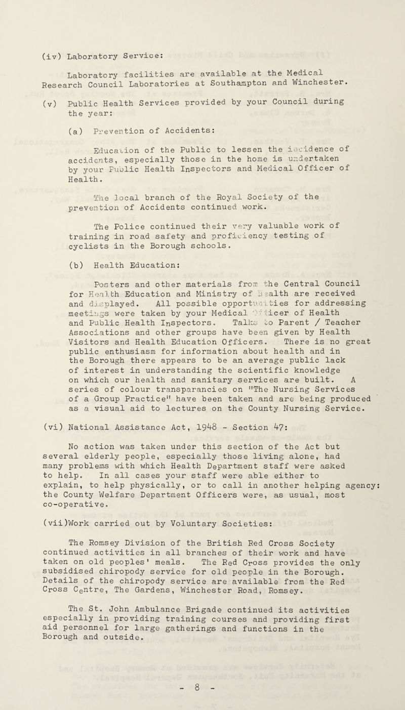 (iv) Laboratory Service: Laboratory facilities are available at the Medical Research Council Laboratories at Southampton and Winchester. (v) Public Health Services provided by your Council during the year: (a) Prevention of Accidents: Education of the Public to lessen the incidence of accidents, especially those in the home is undertaken by your Fuolic Health Inspectors and Medical Officer of Health, The local branch of the Royal Society of the prevention of Accidents continued work. The Police continued their very valuable vjork of training in road safety and proficiency testing of cyclists in the Borough schools, (b) Health Education: Posters and other materials frorr. the Central Council for Health Education and Ministry of health are received and dj.splayed. All possible opportunities for addressing meetings were taken by your Medical 'Iflicer of Health and Public Health Inspectors, Talks to Parent / Teacher Associations and other groups have been given by Health Visitors and Health Education Officers, There is no great public enthusiasm for information about health and in the Borough there appears to be an average public lack of interest in understanding the scientific knowledge on which our health and sanitary services are built. A series of colour transparancies on The Nursing Services of a Group Practice have been taken and are being produced as a visual aid to lectures on the County Nursing Service. (vi) National Assistance Act, 19^8 ~ Section 4?: No action was taken under this section of the Act but several elderly people, especially those living alone, had many problems with which Health Department staff were asked to help. In all cases your staff were able either to explain, to help physically, or to call in another helping agency the County Welfare Department Officers were, as usual, most co-operative, (vii) Work carried out by Voluntary Societies: The Romsey Division of the British Red Cross Society continued activities in all branches of their work and have taken on old peoples' meals. The Red Cross provides the only subsidised chiropody service for old people in the Borough. Details of the chiropody service are available from the Red Cross Centre, The Gardens, Winchester Road, Romsey. The St, John Ambulance Brigade continued its activities especially in providing training courses and providing first aid personnel for large gatherings and functions in the Borough and outside.