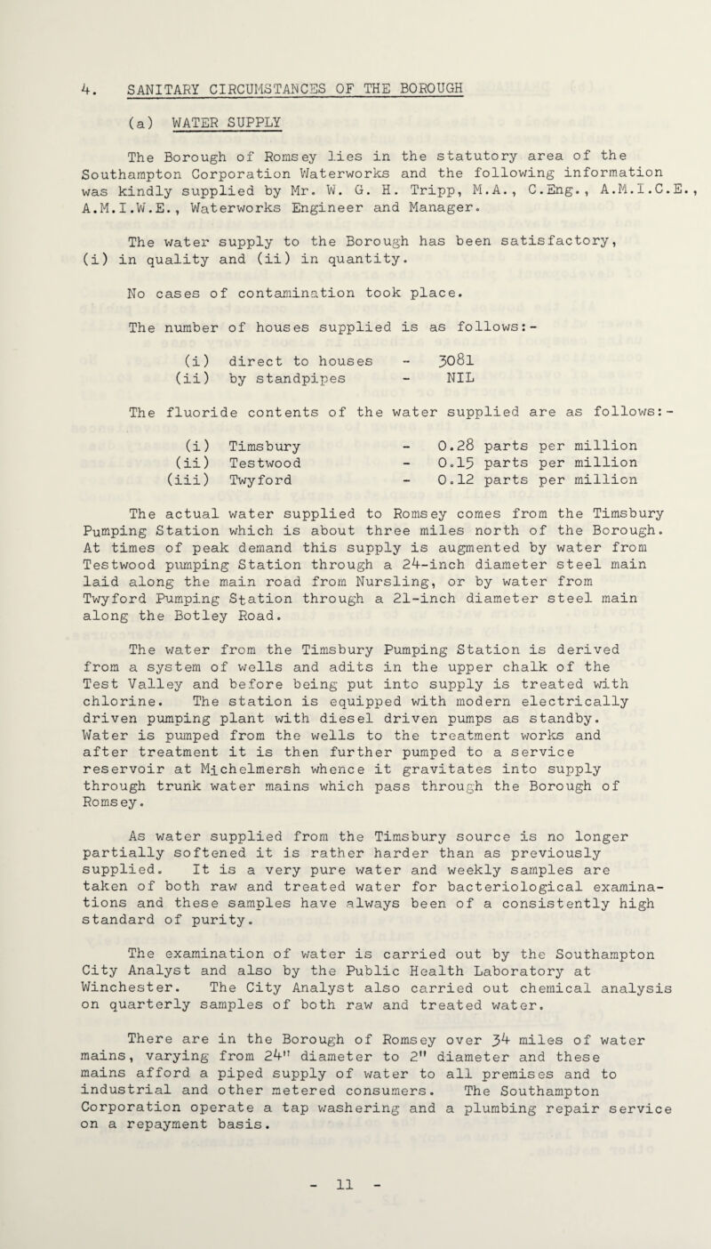 4. SANITARY CIRCUMSTANCES OF THE BOROUGH (a) WATER SUPPLY The Borough of Romsey lies in the statutory area of the Southampton Corporation VJaterworks and the following information was kindly supplied by Mr. W. G. H. Tripp, M.A., C.Eng., A.M.I.C.E., A.M.I.Vv.E., Waterworks Engineer and Manager. The water supply to the Borough has been satisfactory, (i) in quality and (ii) in quantity. No cases of contamination took place. The number of houses supplied is as follows:- (i) direct to houses - 308I (ii) by standpipes - NIL The fluoride contents of the water supplied are as follows:- (i) Timsbury - 0.28 parts per million (ii) Testwood - 0.15 parts per million (iii) Twyford - 0.12 parts per million The actual water supplied to Romsey comes from the Timsbury Pumping Station which is about three miles north of the Borough. At times of peak demand this supply is augmented by water from Testwood pLimping Station through a 24-inch diameter steel main laid along the main road from Nursling, or by water from Twyford Pumping Station through a 21-inch diameter steel main along the Botley Road. The water from the Timsbury Pumping Station is derived from a system of wells and adits in the upper chalk of the Test Valley and before being put into supply is treated with chlorine. The station is equipped vilth modern electrically driven pumping plant with diesel driven pumps as standby. Water is pumped from the wells to the treatment works and after treatment it is then further pumped to a service reservoir at Michelmersh whence it gravitates into supply through trunk water mains which pass through the Borough of Romsey. As water supplied from the Timsbury source is no longer partially softened it is rather harder than as previously supplied. It is a very pure water and weekly samples are taken of both raw and treated water for bacteriological examina¬ tions and these samples have always been of a consistently high standard of purity. The examination of v/ater is carried out by the Southampton City Analyst and also by the Public Health Laboratory at Winchester. The City Analyst also carried out chemical analysis on quarterly samples of both raw and treated water. There are in the Borough of Romsey over 3^ miles of water mains, varying from 24 diameter to 2 diameter and these mains afford a piped supply of water to all premises and to industrial and other metered consumers. The Southampton Corporation operate a tap v;ashering and a plumbing repair service on a repayment basis.