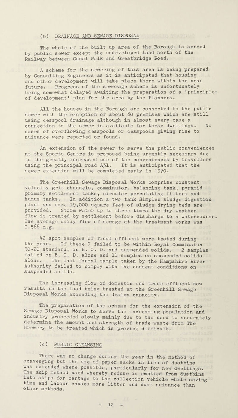 (b) DRAINAGE AND SEWAGE DISPOSAL The whole of the built up area of the Borough is served by public sewer except the undeveloped land north of the Railway between Canal Walk and Greatbridge Road. A scheme for the sewering of this area is being prepared by Consulting Engineers as it is anticipated that housing and other development will take place there within the near future. Progress of the sewerage scheme is unfortunately being somewhat delayed awaiting the preparation of a 'principles of development' plan for the area by the Planners. All the houses in the Borough are connected to the public sewer with the exception of about 80 premises which are still using cesspool drainage although in almost every case a connection to the sewer is available for these dwellings. No cases of overflowing cesspools or cesspools giving rise to nuisance were reported or found. An extension of the sewer to serve the public conveniences at the Sports Centre is proposed being urgently necessary due to the greatly increased use of the conveniences by travellers using the principal road A31* It is anticipated that the sewer extension will be completed early in 1970, The Greenhill Sewage Disposal Works comprise constant velocity grit channels, comminutor, balancing tank, pyramid primary settlement tanks, circular percolating filters and humus tanks. In addition a two tank Simplex sludge digestion plant and some 19,000 square feet of sludge drying beds are provided. Storm water up to three times the dry weather flow is treated by settlement before discharge to a watercourse. The average daily flow of sev/age at the treatment works was 0.588 m.g. 42 spot samples of final effluent were tested during the year. Of these 7 failed to be within Royal Commission 30-20 standard, on B. 0. D. and suspended solids, 2 samples failed on B. 0. D. alone and 11 samples on suspended solids alone. The last formal sample taken by the Hampshire River Authority failed to comply with the consent conditions on suspended solids. The increasing flow of domestic and trade effluent now results in the load being treated at the Greenhill Sewage Disposal VJorks exceeding the design capacity. The preparation of the scheme for the extension of the Seivage Disposal Works to serve the increasing population and industry proceeded slov/ly mainly due to the need to accurately determine the amount and strength of trade v/aste from The Brewery to be treated which is proving difficult. (c) PUBLIC CLEANSING There was no change during the year in the method of sco-venging but the use of paper sacks in lieu of dustbins was extended where possible, particularly for new dwellings. The skip method used whereby refuse is emptied from dustbins into skips for cartage to the collection vehicle while saving time and labour causes more litter and dust nuisance than other methods.