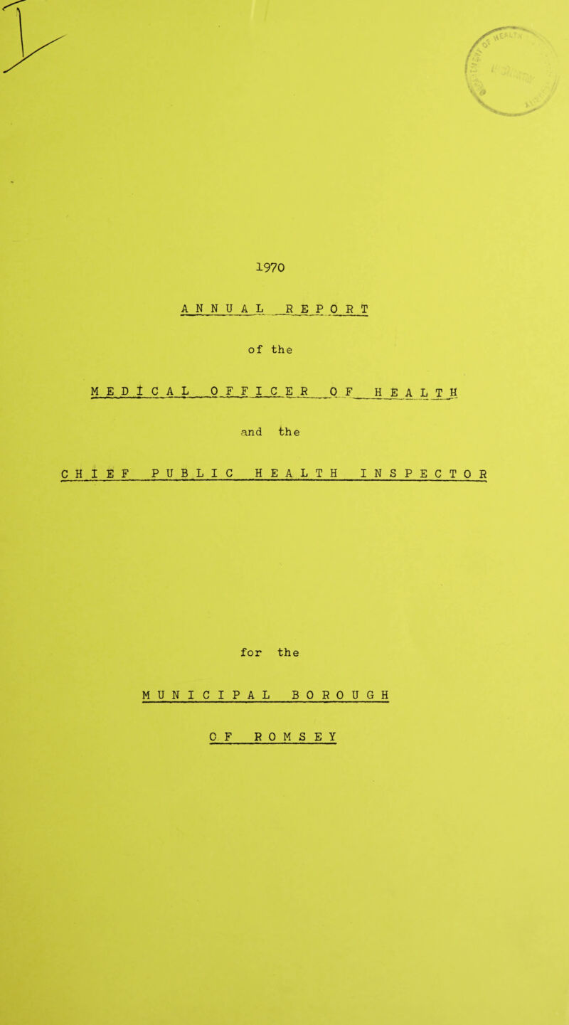 . 1970 ANNUAL R E P 0 R T of the MEDICAL_OFFICER_0 F_H_E A L T J and the CHIEF PUBLIC HEALTH INSPECTOR for the MUNICIPAL BOROUGH OF ROMSEY