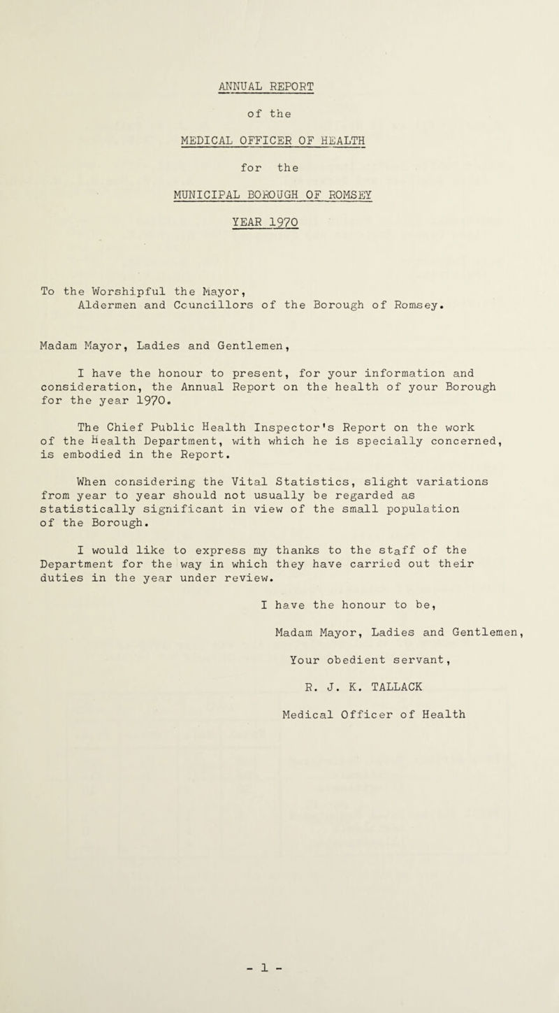 ANNUAL REPORT of the MEDICAL OFFICER OF HEALTH for the MUNICIPAL BOROUGH OF ROMSEY YEAR 1970 To the Worshipful the Mayor, Aldermen and Councillors of the Borough of Romsey. Madam Mayor, Ladies and Gentlemen, I have the honour to present, for your information and consideration, the Annual Report on the health of your Borough for the year 1970. The Chief Public Health Inspector's Report on the work of the Health Department, with which he is specially concerned, is embodied in the Report. When considering the Vital Statistics, slight variations from year to year should not usually be regarded as statistically significant in view of the small population of the Borough. I would like to express my thanks to the staff of the Department for the way in which they have carried out their duties in the year under review. I have the honour to be, Madam Mayor, Ladies and Gentlemen, Your obedient servant, R. J. K. TALLACK Medical Officer of Health
