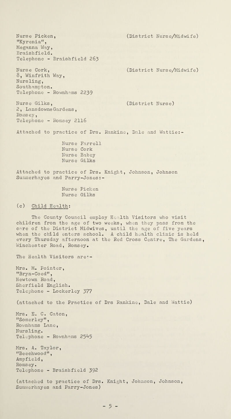 (District Nurse/Midwife) Nurse Picken, Kyrenia, Meganna Way, Braishfield. Telephone - Braishfield 263 Nurse Cork, (District Nurse/Midwife) 8, Winfrith Way, Nursling, Southampton. Telephone - Rownhams 2239 Nurse Gilks, 2, LansdowneGardens, Roms ey, Telephone - Eomsey 2116 Attached to practice of Drs. Nurse Farrell Nurse Cork Nurse Babey Nurse Gilks (District Nurse) Rankine, Dale and Wattie: Attached to practice of Drs. Knight, Johnson, Johnson Summerhayes and Parry-Jones:- Nurse Picken Nurse Gilks (c) Child Health: The County Council employ Health Visitors who visit children from the age of two weeks, when they pass from the care of the District Midwives, until the age of five years when the child enters school. A child health clinic is held every Thursday afternoon at the Red Cross Centre, The Gardens, Winchester Road, Romsey. The Health Visitors are*- Mrs. M. Pointer, MBryn~Co ed, Newtown Road, Shcrfield English. Telephone - Lockerley 377 (attached to the Practice of Drs Rankine, Dale and Wattie) Mrs. E. C. Caton, Somerley”, Rownhams Lane, Nursling. Telephone - Rownhams 25^5 Mrs. A. Taylor, Beechwood, Ampfield, Romsey. Telephone - Braishfield 392 (attached to practice of Drs. Knight, Johnson, Johnson, Summerhayes and Parry-Jones) - 3 -