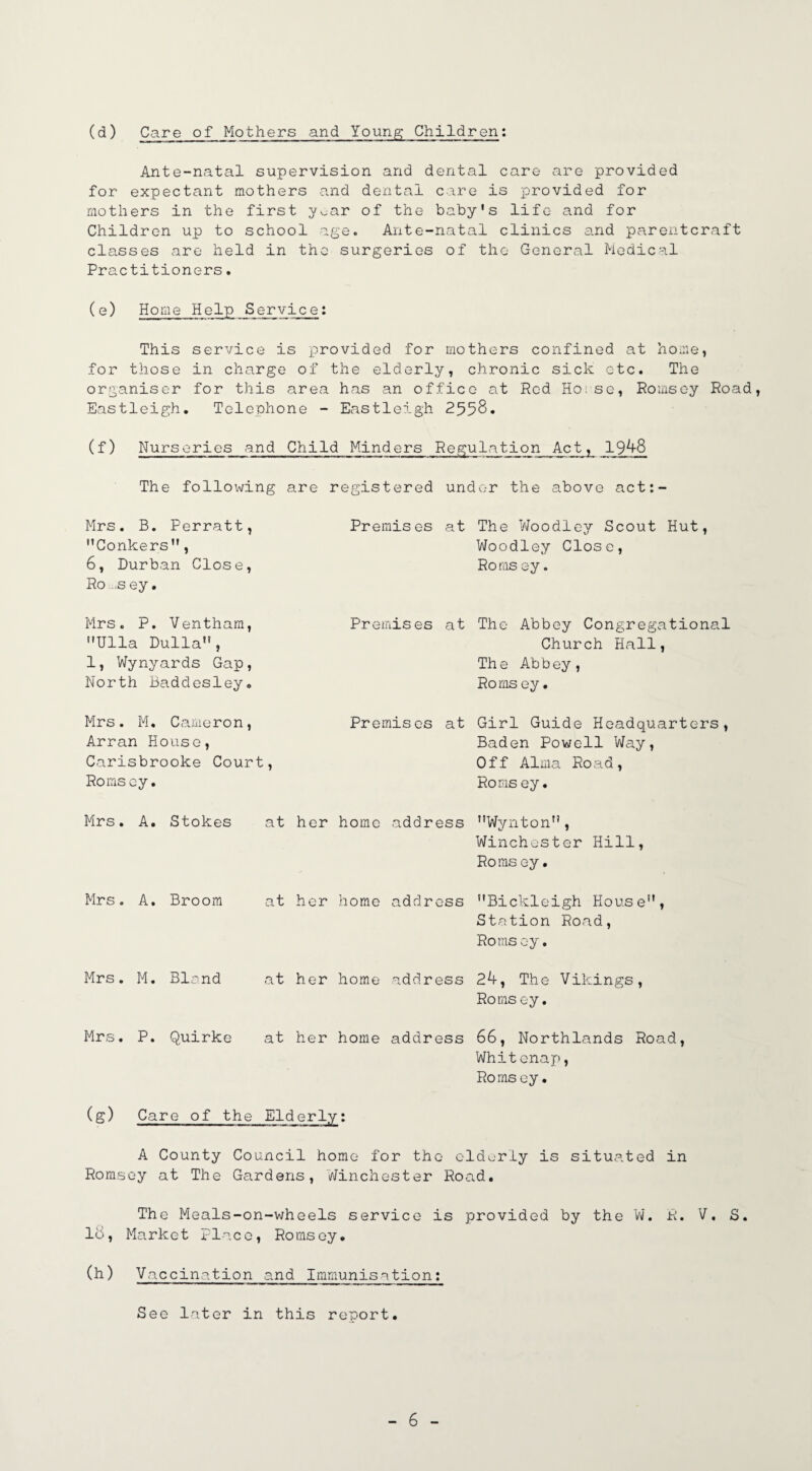 (d) Care of Mothers and Young; Children: Ante-natal supervision and dental care are provided for expectant mothers and dental care is provided for mothers in the first y^ar of the baby's life and for Children up to school age. Ante-natal clinics and parentcraft classes are held in the surgeries of the General Medical Practitioners. (e) Home Help Service: This service is provided for mothers confined at home, for those in charge of the elderly, chronic sick etc. The organiser for this area has an office at Red Hoise, Romsoy Road, Eastleigh. Telephone - Eastleigh 2558* (f) Nurseries and Child Minders Regulation Act, 1948 The following are registered under the above act:- Mrs. B. Perratt, Conkers, 6, Durban Close, Ro ,.sey. Premises at The Woodley Scout Hut, Woodley Close, Roms ey. Mrs. P. Ventham, Ulla Dulla, 1, Wynyards Gap, North Baddesley. Premises at The Abbey Congregational Church Hall, The Abbey, Roms ey• Mrs. M. Cameron, Arran House, Carisbrooke Court, Romsoy. Premises at Girl Guide Headquarters, Baden Powell Way, Off Alma Road, Roms ey. Mrs. A. Stokes at her home address Wynton, Winchester Hill, Roms ey. Mrs. A. Broom at her home address Bickleigh House, Station Road, Roms ey. Mrs. M. Bland at her home address 24, The Vikings, Roms ey. Mrs. P. Quirke at her home address 66, Northlands Road, Whitenap, Romsey. (g) Care of the Elderly: A County Council home for the elderly is situated in Romsey at The Gardens, Winchester Road. The Meals-on-wheels service is provided by the W. R. V. S. 18, Market Place, Romsoy. (h) Vaccination and Immunisation: See later in this report
