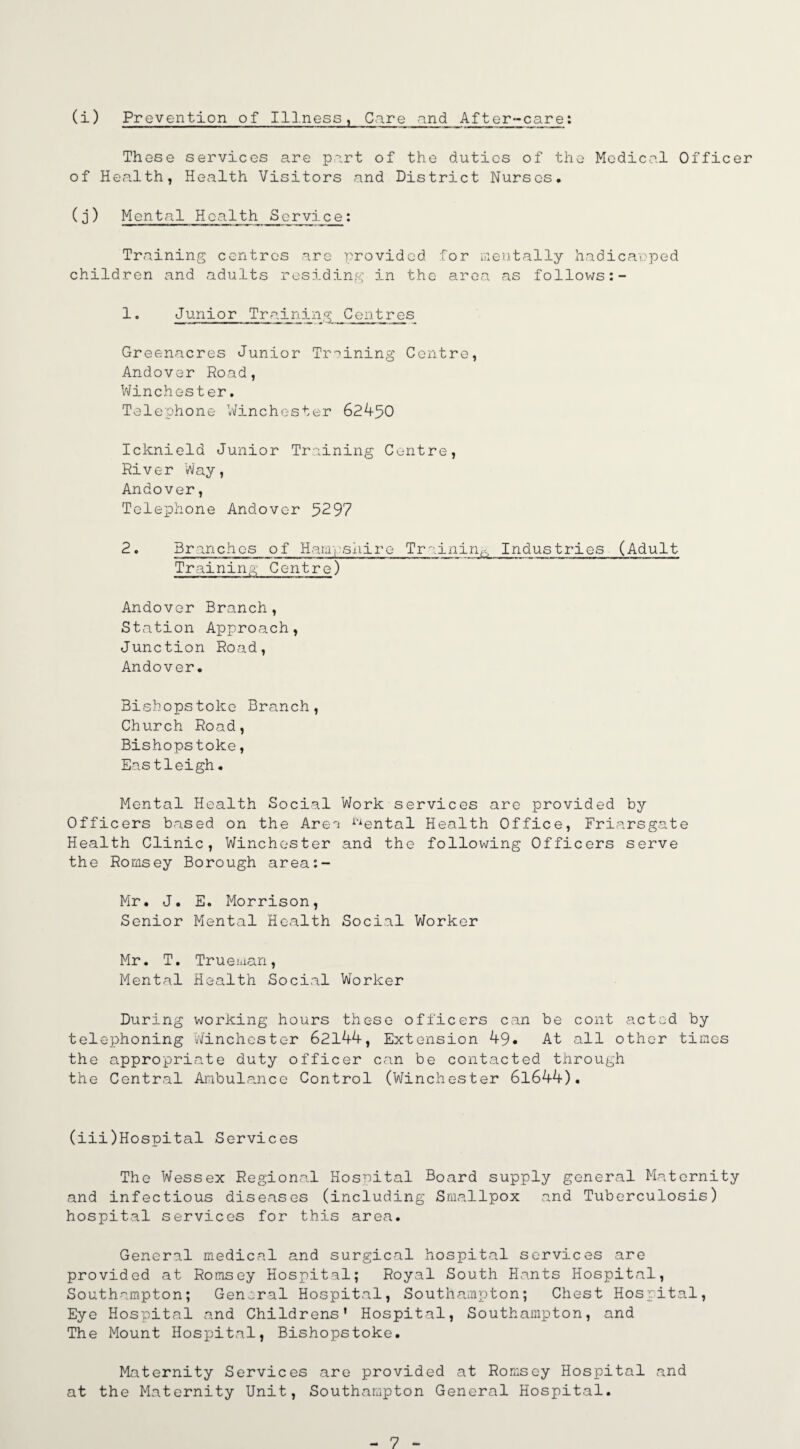 (i) Prevention of Illness, Care and After-care: These services are part of the duties of the Medical Officer of Health, Health Visitors and District Nurses, (j) Mental Health Service: Training centres are provided for mentally hadicarped children and adults residing in the area as follows 1° Junior Training Centres Greenacres Junior Training Centre, Andover Road, Winchester. Telephone Winchester 62450 Icknield Junior Training Centre, River Way, Andover, Telephone Andover 5297 2. Branches of Hampshire Training Industries (Adult Training Centre) Andover Branch, Station Approach, Junction Road, Andover, Bishops toko Branch, Church Road, Bishopstoke, Eastleigh. Mental Health Social Work services are provided by Officers based on the Are^ i-iental Health Office, Friarsgate Health Clinic, Winchester and the following Officers serve the Romsey Borough area:- Mr. J, E. Morrison, Senior Mental Health Social Worker Mr. T. Trueman, Mental Health Social Worker During working hours these officers can be cont acted by telephoning Winchester 62144, Extension 49* At all other times the appropriate duty officer can be contacted through the Central Ambulance Control (Winchester 61644). (iii)Hospital Services The Wessex Regional Hospital Board supply general Maternity and infectious diseases (including Smallpox and Tuberculosis) hospital services for this area. General medical and surgical hospital services are provided at Romsey Hospital; Royal South Hants Hospital, Southampton; General Hospital, Southampton; Chest Hospital, Eye Hospital and Childrens' Hospital, Southampton, and The Mount Hospital, Bishopstoke. Maternity Services are provided at Romsey Hospital and at the Maternity Unit, Southampton General Hospital.