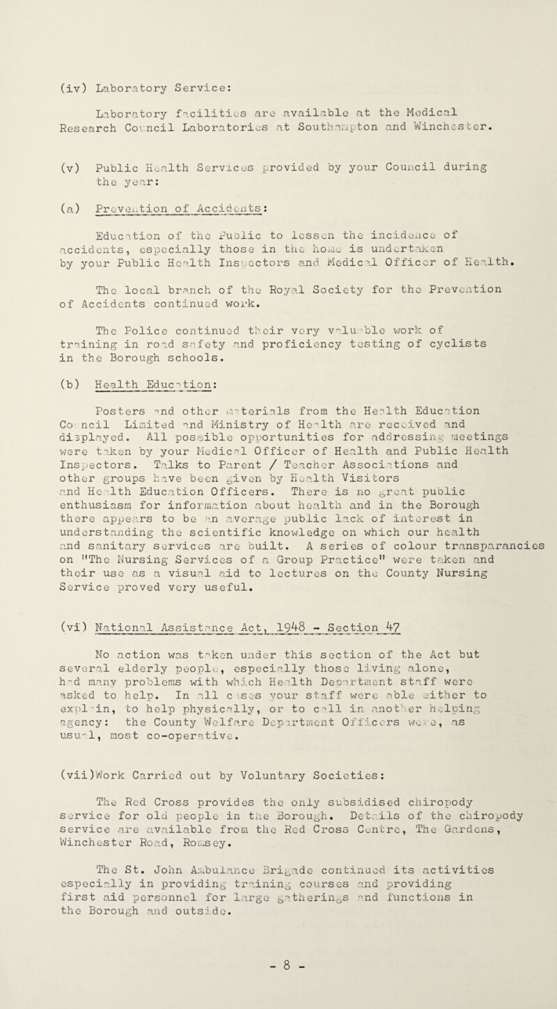 (iv) Laboratory Service: Laboratory facilities are available at the Medical Research Coi.ncil Laboratories at Southampton and Winchester. (v) Public Health Services provided by your Council during the year: (a) Prevoption of Accidents: Education of the Public to lessen the incidence of accidents, especially those in the home is undertaken by your Public Health Inspectors and Medical Officer of Health. The local branch of the Royal Society for the Prevention of Accidents continued work. The Police continued their very valuable work of training in road safety and proficiency testing of cyclists in the Borough schools. (b) Health Educ^tion: Posters -nd other materials from the Health Education C01 ncil Limited and Ministry of Health are received and displayed. All possible opportunities for addressing meetings were taken by your Medical Officer of Health and Public Health Inspectors. Talks to Parent / Teacher Associations and other groups have been given by Health Visitors and Health Education Officers. There is no great public enthusiasm for information about health and in the Borough there appears to be an average public lack of interest in understanding the scientific knowledge on which our health and sanitary services are built. A series of colour transparancies on The Nursing Services of a Group Practice were taken and their use as a visual aid to lectures on the County Nursing Service proved very useful. (v 1) National Assistance Act ? 1943 Section_ 4? No action was taken under this section of the Act but several elderly people, especially those living alone, had many problems with which Health Department staff were asked to help. In nil c is os your staff were cable either to explain, to help physically, or to call in another helping agency: the County Welfare Department Officers we .re, as usu'il, most co-operative. (vii)Work Carried out by Voluntary Societies: The Red Cross provides the only subsidised chiropody service for old people in the Borough. Details of the chiropody service are available from the Red Cross Centre, The Gardens, Winchester Road, Romsey. The St. John Ambulance Brigade continued its activities especially in providing training courses and providing first aid personnel for large gatherings and functions in the Borough and outside.