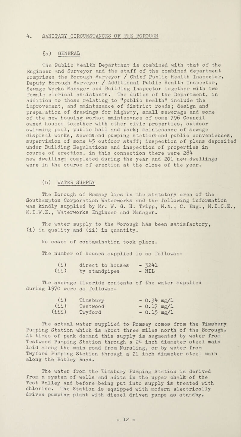 4. SANITARY CIRCUMSTANCES OF TEE BOROUGH .(a) GENERAL The Public Health Department is combined with that of the Engineer and Surveyor and the staff of the combined department comprises the Borough Surveyor / Chief Public Health Inspector, Deputy Borough Surveyor / Additional Public Health Inspector, Sewage Works Manager and Building Inspector together with two female clerical assistants. The duties of the Department, in addition to those relating to public health include the improvement, and maintenance of district roads; design and preparation of drawings for highway, small sewerage and some of the new housing works; maintenance of some 796 Council owned houses together with other civic properties, outdoor swimming pool, public hall and park; maintenance of sewage disposal works, sewers and pumping stations and public conveniences, supervision of some 45 outdoor staff; inspection of plans deposited under Building Regulations and inspection of properties in course of erection, in this connection there were 284 new dwellings completed during the year and 201 new dwellings were in the course of erection at the close of the year. (b) WATER SUPPLY The Borough of Romsey lies in the statutory area of the Southampton Corporation Waterworks and the following information was kindly supplied by Mr. W. G. H. Tripp, M.A., C. Eng., M.I.C.E., M.I.W.E., Waterworks Engineer and Manager. The water supply to the Borough has been satisfactory, (i) in quality and (ii) in quantity. No cases of contamination took place. The number of houses supplied is as follows: (i) direct to houses - 3^41 (ii) by standpipes - NIL The average during 1970 were fluoride contents as follows of the water supplied (i) Timsbury (ii) Testwood (iii) Twyford - 0.34 mg/1 -0.17 mg/1 - 0.15 mg/1 The actual water supplied to Romsey comes from Pumping Station which is about three miles north of At times of peak demand this supply is augmented by Testwood Pumping Station through a 24 inch diameter laid along the main road from Nursling, or by water Twyford Pumping Station through a 21 inch diameter along the Botley Road. the Timsbury the Borough, water from steel main from steel main The water from the Timsbury Pumping Station is derived from a system of wells and adits in the upper chalk of the Test Valley and before being put into supply is treated with chlorine. The Station is equipped with modern electrically driven pumping plant with diesel driven pumps as standby.