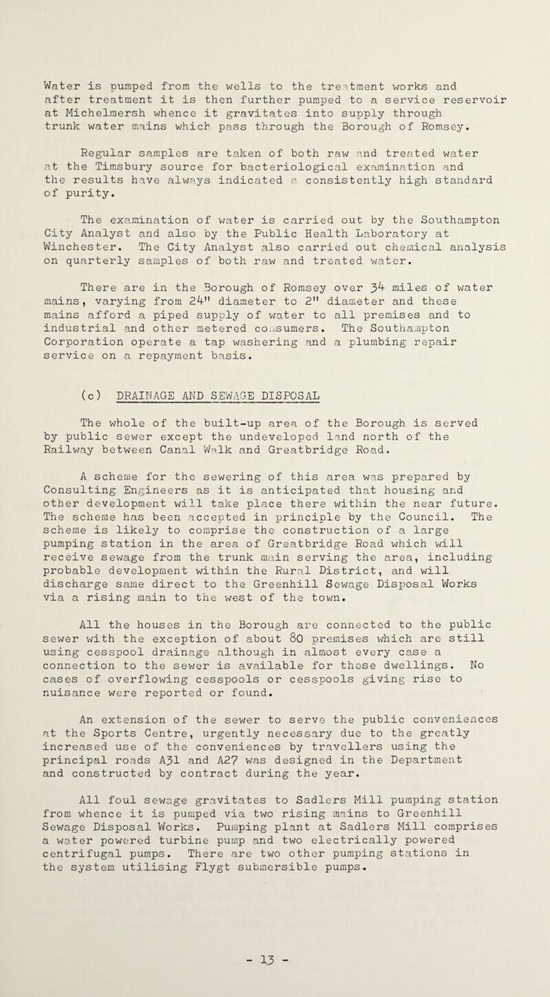 Water is pumped from the wells to the treatment works and after treatment it is then further pumped to a service reservoir at Michelmersh whence it gravitates into supply through trunk water mains which pass through the Borough of Romsey. Regular samples are taken of both raw and treated water at the Timsbury source for bacteriological examination and the results have always indicated a consistently high standard of purity. The examination of water is carried out by the Southampton City Analyst and also by the Public Health Laboratory at Winchester. The City Analyst also carried out chemical analysis on quarterly samples of both raw and treated water. There are in the Borough of Romsey over 3^ miles of water mains, varying from 24” diameter to 2 diameter and these mains afford a piped supply of water to all premises and to industrial and other metered consumers. The Southampton Corporation operate a tap washering and a plumbing repair service on a repayment basis. (c) DRAINAGE AND SEWAGE DISPOSAL The whole of the built-up area of the Borough is served by public sewer except the undeveloped land north of the Railway between Canal Walk and Greatbridge Road. A scheme for the sewering of this area was prepared by Consulting Engineers as it is anticipated that housing and other development will take place there within the near future. The scheme has been accepted in principle by the Council. The scheme is likely to comprise the construction of a large pumping station in the area of Greatbridge Road which will receive sewage from the trunk main serving the area, including probable development within the Rural District, and will discharge same direct to the Greenhill Sewage Disposal Works via a rising main to the west of the town. All the houses in the Borough are connected to the public sewer with the exception of about 80 premises which are still using cesspool drainage although in almost every case a connection to the sewer is available for those dwellings. No cases of overflowing cesspools or cesspools giving rise to nuisance were reported or found. An extension of the sewer to serve the public conveniences at the Sports Centre, urgently necessary due to the greatly increased use of the conveniences by travellers using the principal roads A31 and A27 was designed in the Department and constructed by contract during the year. All foul sewage gravitates to Sadlers Mill pumping station from whence it is pumped via two rising mains to Greenhill Sewage Disposal Works. Pumping plant at Sadlers Mill comprises a water powered turbine pump and two electrically powered centrifugal pumps. There are two other pumping stations in the system utilising Flygt submersible pumps.