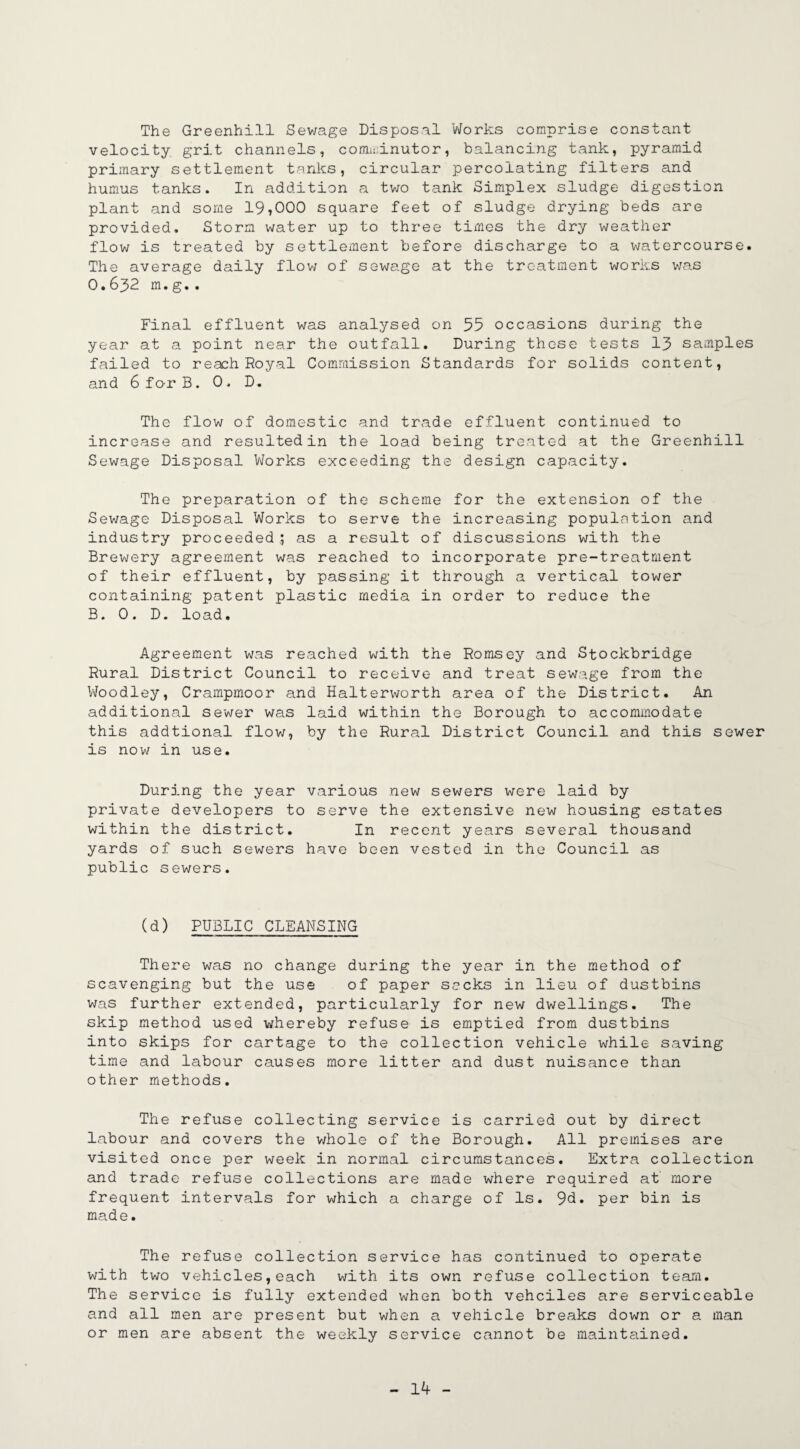 The Greenhill Sewage Disposal Works comprise constant velocity grit channels, comminutor, balancing tank, pyramid primary settlement tanks, circular percolating filters and humus tanks. In addition a two tank Simplex sludge digestion plant and some 19*000 square feet of sludge drying beds are provided. Storm water up to three times the dry weather flow is treated by settlement before discharge to a watercourse. The average daily flow of sewage at the treatment works was O.632 m.g.. Final effluent was analysed on 55 occasions during the year at a point near the outfall. During these tests 13 samples failed to reach Royal Commission Standa,rds for solids content, and 6 for B. 0 . D. The flow of domestic and trade effluent continued to increase and resulted in the load being treated at the Greenhill Sewage Disposal Works exceeding the design capacity. The preparation of the scheme for the extension of the Sewage Disposal Works to serve the increasing population and industry proceeded; as a result of discussions with the Brewery agreement was reached to incorporate pre-treatment of their effluent, by passing it through a vertical tower containing patent plastic media in order to reduce the B. 0. D. load. Agreement was reached with the Romsey and Stockbridge Rural District Council to receive and treat sewage from the Woodley, Crampmoor and Halterworth area of the District. An additional sewer was laid within the Borough to accommodate this addtional flow, by the Rural District Council and this sewer is now in use. During the year various new sewers were laid by private developers to serve the extensive new housing estates within the district. In recent years several thousand yards of such sewers have been vested in the Council as public sewers. (d) PUBLIC CLEANSING There was no change during the year in the method of scavenging but the use of paper seeks in lieu of dustbins was further extended, particularly for new dwellings. The skip method used whereby refuse is emptied from dustbins into skips for cartage to the collection vehicle while saving time and labour causes more litter and dust nuisance than other methods. The refuse collecting service is carried out by direct labour and covers the whole of the Borough. All premises are visited once per week in normal circumstances. Extra collection and trade refuse collections are made where required at more frequent intervals for which a charge of Is. 9U. per bin is made. The refuse collection service has continued to operate with two vehicles,each with its own refuse collection team. The service is fully extended when both veheiles are serviceable and all men are present but when a vehicle breaks down or a man or men are absent the weekly service cannot be maintained.
